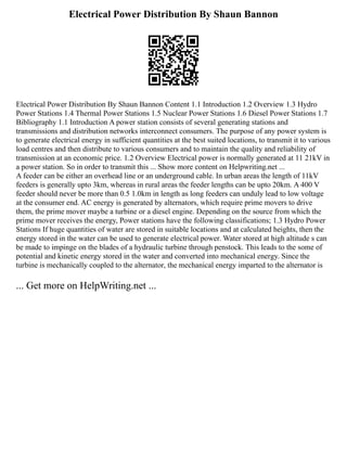 Electrical Power Distribution By Shaun Bannon
Electrical Power Distribution By Shaun Bannon Content 1.1 Introduction 1.2 Overview 1.3 Hydro
Power Stations 1.4 Thermal Power Stations 1.5 Nuclear Power Stations 1.6 Diesel Power Stations 1.7
Bibliography 1.1 Introduction A power station consists of several generating stations and
transmissions and distribution networks interconnect consumers. The purpose of any power system is
to generate electrical energy in sufficient quantities at the best suited locations, to transmit it to various
load centres and then distribute to various consumers and to maintain the quality and reliability of
transmission at an economic price. 1.2 Overview Electrical power is normally generated at 11 21kV in
a power station. So in order to transmit this ... Show more content on Helpwriting.net ...
A feeder can be either an overhead line or an underground cable. In urban areas the length of 11kV
feeders is generally upto 3km, whereas in rural areas the feeder lengths can be upto 20km. A 400 V
feeder should never be more than 0.5 1.0km in length as long feeders can unduly lead to low voltage
at the consumer end. AC energy is generated by alternators, which require prime movers to drive
them, the prime mover maybe a turbine or a diesel engine. Depending on the source from which the
prime mover receives the energy, Power stations have the following classifications; 1.3 Hydro Power
Stations If huge quantities of water are stored in suitable locations and at calculated heights, then the
energy stored in the water can be used to generate electrical power. Water stored at high altitude s can
be made to impinge on the blades of a hydraulic turbine through penstock. This leads to the some of
potential and kinetic energy stored in the water and converted into mechanical energy. Since the
turbine is mechanically coupled to the alternator, the mechanical energy imparted to the alternator is
... Get more on HelpWriting.net ...
 