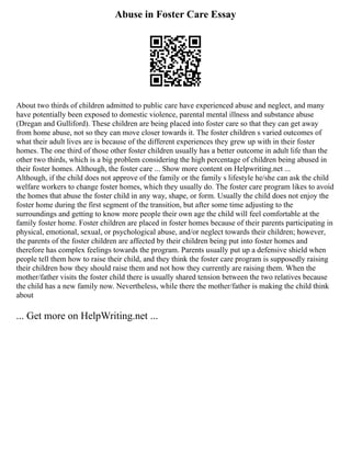 Abuse in Foster Care Essay
About two thirds of children admitted to public care have experienced abuse and neglect, and many
have potentially been exposed to domestic violence, parental mental illness and substance abuse
(Dregan and Gulliford). These children are being placed into foster care so that they can get away
from home abuse, not so they can move closer towards it. The foster children s varied outcomes of
what their adult lives are is because of the different experiences they grew up with in their foster
homes. The one third of those other foster children usually has a better outcome in adult life than the
other two thirds, which is a big problem considering the high percentage of children being abused in
their foster homes. Although, the foster care ... Show more content on Helpwriting.net ...
Although, if the child does not approve of the family or the family s lifestyle he/she can ask the child
welfare workers to change foster homes, which they usually do. The foster care program likes to avoid
the homes that abuse the foster child in any way, shape, or form. Usually the child does not enjoy the
foster home during the first segment of the transition, but after some time adjusting to the
surroundings and getting to know more people their own age the child will feel comfortable at the
family foster home. Foster children are placed in foster homes because of their parents participating in
physical, emotional, sexual, or psychological abuse, and/or neglect towards their children; however,
the parents of the foster children are affected by their children being put into foster homes and
therefore has complex feelings towards the program. Parents usually put up a defensive shield when
people tell them how to raise their child, and they think the foster care program is supposedly raising
their children how they should raise them and not how they currently are raising them. When the
mother/father visits the foster child there is usually shared tension between the two relatives because
the child has a new family now. Nevertheless, while there the mother/father is making the child think
about
... Get more on HelpWriting.net ...
 