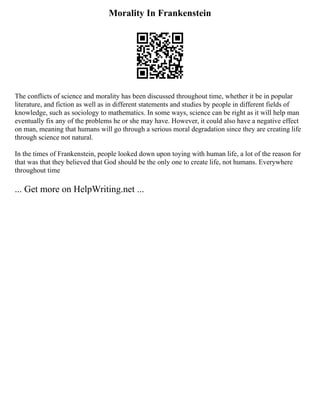 Morality In Frankenstein
The conflicts of science and morality has been discussed throughout time, whether it be in popular
literature, and fiction as well as in different statements and studies by people in different fields of
knowledge, such as sociology to mathematics. In some ways, science can be right as it will help man
eventually fix any of the problems he or she may have. However, it could also have a negative effect
on man, meaning that humans will go through a serious moral degradation since they are creating life
through science not natural.
In the times of Frankenstein, people looked down upon toying with human life, a lot of the reason for
that was that they believed that God should be the only one to create life, not humans. Everywhere
throughout time
... Get more on HelpWriting.net ...
 