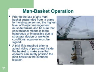 11
Man-Basket Operation
• Prior to the use of any man-
basket suspended from a crane
for hoisting personnel, the highest
level of Project management
must determine and be sure that
conventional means is more
hazardous or impossible due to
structural design or worksite
conditions, approval must be
signed.
• A trial lift is required prior to
actual riding of personnel inside
the basket to make sure that
operator can safely position the
man-basket in the intended
location
 