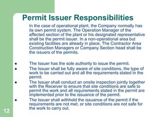 12
Permit Issuer Responsibilities
In the case of operational plant, the Company normally has
its own permit system. The Operation Manager of the
affected section of the plant or his designated representative
shall be the permit issuer. In a non-operational area but
existing facilities are already in place, The Contractor Area
Construction Managers or Company Section head shall be
the issuers of the permits.
 The Issuer has the sole authority to issue the permit.
 The Issuer shall be fully aware of site conditions, the type of
work to be carried out and all the requirements stated in the
permit.
 The Issuer shall conduct an onsite inspection jointly together
with the Receiver to ensure that site conditions are safe to
permit the work and all requirements stated in the permit are
implemented prior to the issuance of the permit.
 The Issuer shall withhold the issuance of the permit if the
requirements are not met, or site conditions are not safe for
the work to carry out.
 