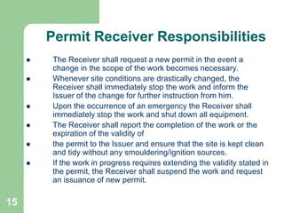 15
Permit Receiver Responsibilities
 The Receiver shall request a new permit in the event a
change in the scope of the work becomes necessary.
 Whenever site conditions are drastically changed, the
Receiver shall immediately stop the work and inform the
Issuer of the change for further instruction from him.
 Upon the occurrence of an emergency the Receiver shall
immediately stop the work and shut down all equipment.
 The Receiver shall report the completion of the work or the
expiration of the validity of
 the permit to the Issuer and ensure that the site is kept clean
and tidy without any smouldering/ignition sources.
 If the work in progress requires extending the validity stated in
the permit, the Receiver shall suspend the work and request
an issuance of new permit.
 