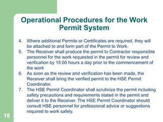 18
Operational Procedures for the Work
Permit System
4. Where additional Permits or Certificates are required, they will
be attached to and form part of the Permit to Work.
5. The Receiver shall produce the permit to Contractor responsible
personnel for the work requested in the permit for review and
verification by 15:00 hours a day prior to the commencement of
the work
6. As soon as the review and verification has been made, the
Receiver shall bring the verified permit to the HSE Permit
Coordinator.
7. The HSE Permit Coordinator shall scrutinize the permit including
safety precautions and requirements stated in the permit and
deliver it to the Receiver. The HSE Permit Coordinator should
consult HSE personnel for professional advice or suggestions
required to work safely.
 