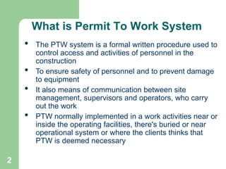 2
What is Permit To Work System
• The PTW system is a formal written procedure used to
control access and activities of personnel in the
construction
• To ensure safety of personnel and to prevent damage
to equipment
• It also means of communication between site
management, supervisors and operators, who carry
out the work
• PTW normally implemented in a work activities near or
inside the operating facilities, there's buried or near
operational system or where the clients thinks that
PTW is deemed necessary
 