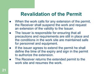 21
Revalidation of the Permit
 When the work calls for any extension of the permit,
the Receiver shall suspend the work and request
an extension of the validity to the Issuer.
 The Issuer is responsible for ensuring that all
precautions and requirements are still in place and
the conditions in the work site are maintained safe
for personnel and equipment.
 If the issuer agrees to extend the permit he shall
define the time of the expiry and sign in the permit
to authorize the extension.
 The Receiver returns the extended permit to the
work site and resumes the work.
 