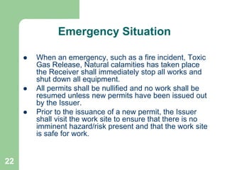 22
Emergency Situation
 When an emergency, such as a fire incident, Toxic
Gas Release, Natural calamities has taken place
the Receiver shall immediately stop all works and
shut down all equipment.
 All permits shall be nullified and no work shall be
resumed unless new permits have been issued out
by the Issuer.
 Prior to the issuance of a new permit, the Issuer
shall visit the work site to ensure that there is no
imminent hazard/risk present and that the work site
is safe for work.
 