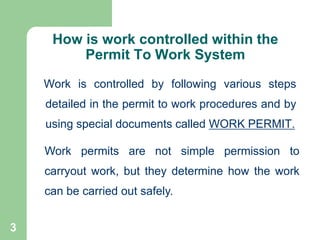 3
How is work controlled within the
Permit To Work System
Work is controlled by following various steps
detailed in the permit to work procedures and by
using special documents called WORK PERMIT.
Work permits are not simple permission to
carryout work, but they determine how the work
can be carried out safely.
 