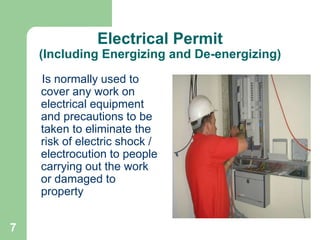7
Electrical Permit
(Including Energizing and De-energizing)
Is normally used to
cover any work on
electrical equipment
and precautions to be
taken to eliminate the
risk of electric shock /
electrocution to people
carrying out the work
or damaged to
property
 