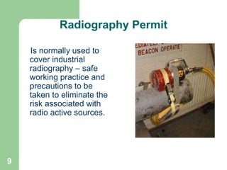 9
Radiography Permit
Is normally used to
cover industrial
radiography – safe
working practice and
precautions to be
taken to eliminate the
risk associated with
radio active sources.
 