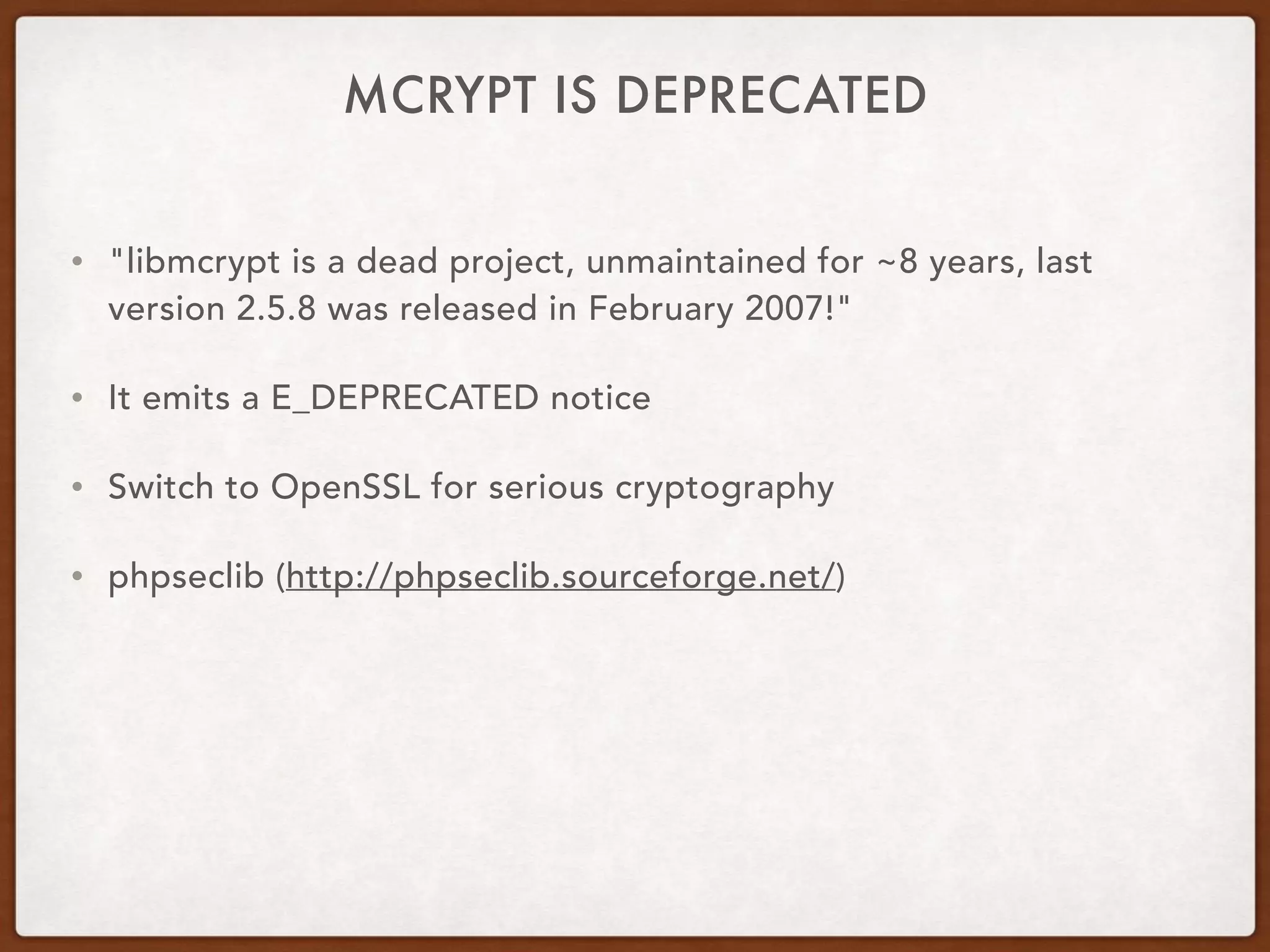 MCRYPT IS DEPRECATED
• "libmcrypt is a dead project, unmaintained for ~8 years, last
version 2.5.8 was released in February 2007!"
• It emits a E_DEPRECATED notice
• Switch to OpenSSL for serious cryptography
• phpseclib (http://phpseclib.sourceforge.net/)
 