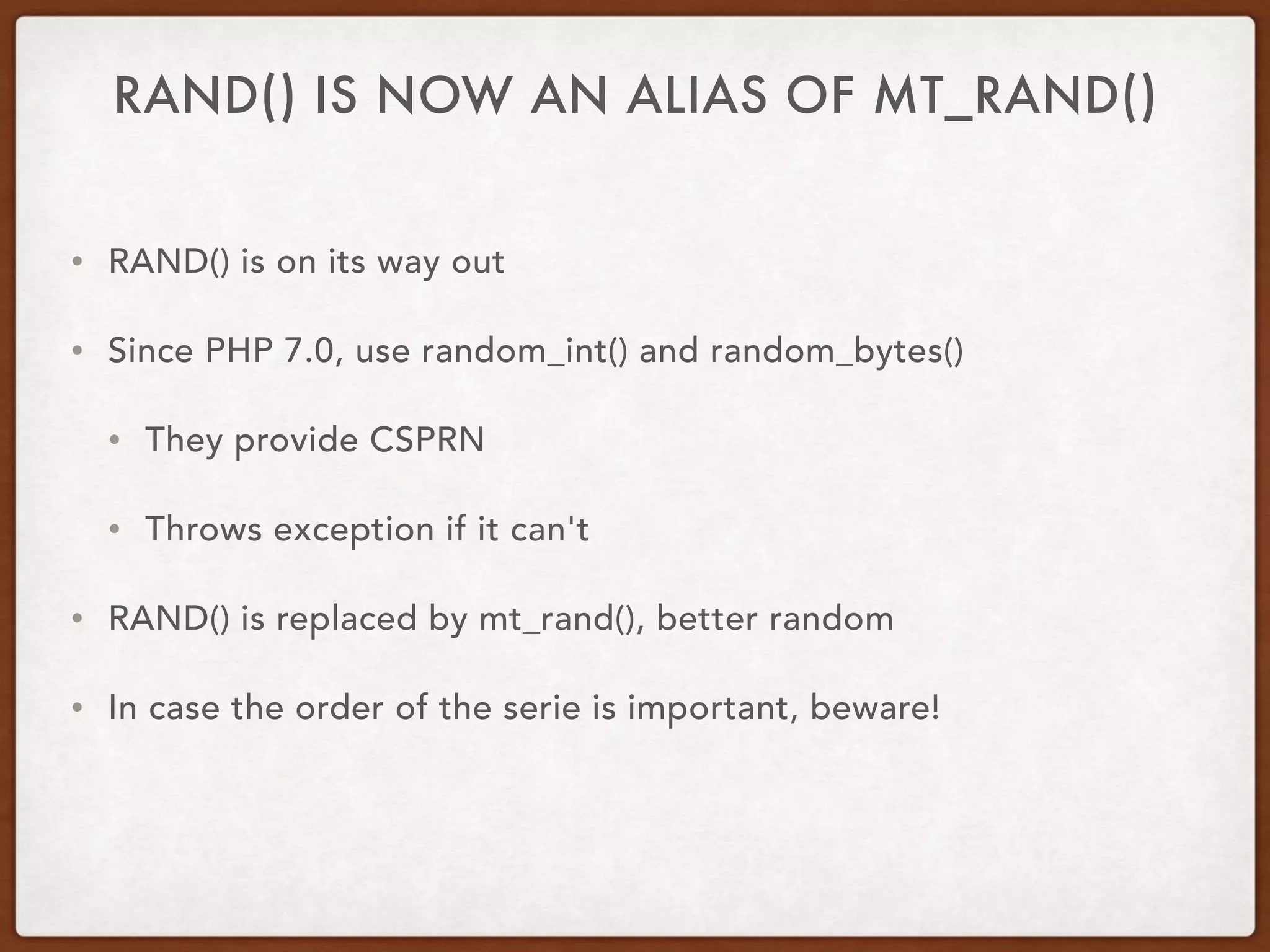RAND() IS NOW AN ALIAS OF MT_RAND()
• RAND() is on its way out
• Since PHP 7.0, use random_int() and random_bytes()
• They provide CSPRN
• Throws exception if it can't
• RAND() is replaced by mt_rand(), better random
• In case the order of the serie is important, beware!
 