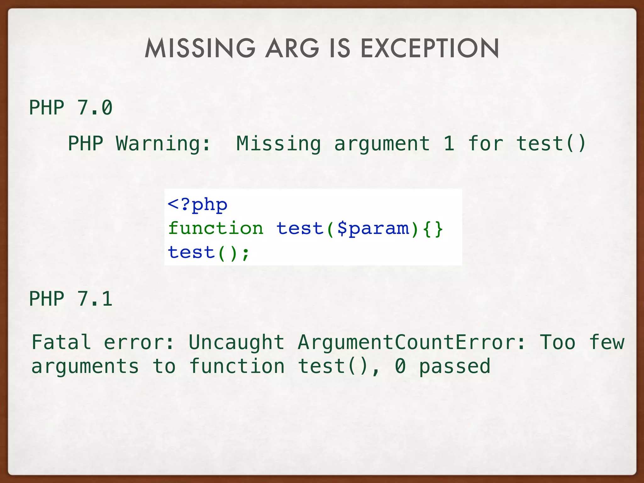MISSING ARG IS EXCEPTION
<?php
function test($param){}
test();
PHP Warning: Missing argument 1 for test()
Fatal error: Uncaught ArgumentCountError: Too few
arguments to function test(), 0 passed
PHP 7.0
PHP 7.1
 