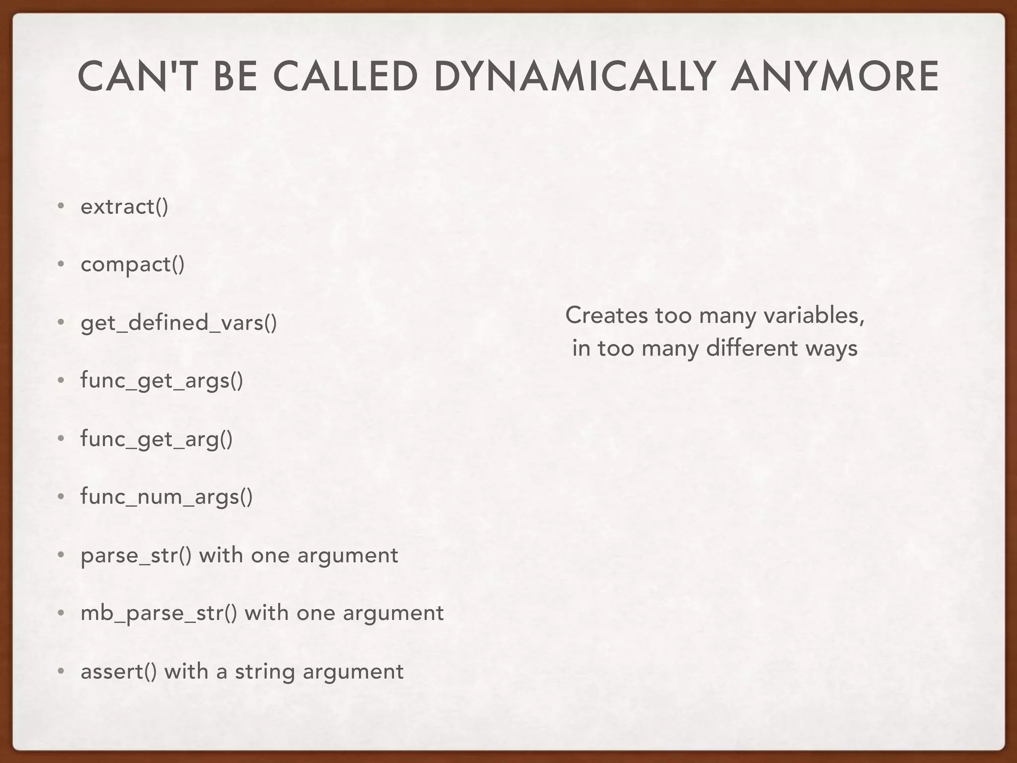 CAN'T BE CALLED DYNAMICALLY ANYMORE
• extract()
• compact()
• get_defined_vars()
• func_get_args()
• func_get_arg()
• func_num_args()
• parse_str() with one argument
• mb_parse_str() with one argument
• assert() with a string argument
Creates too many variables,  
in too many different ways
 