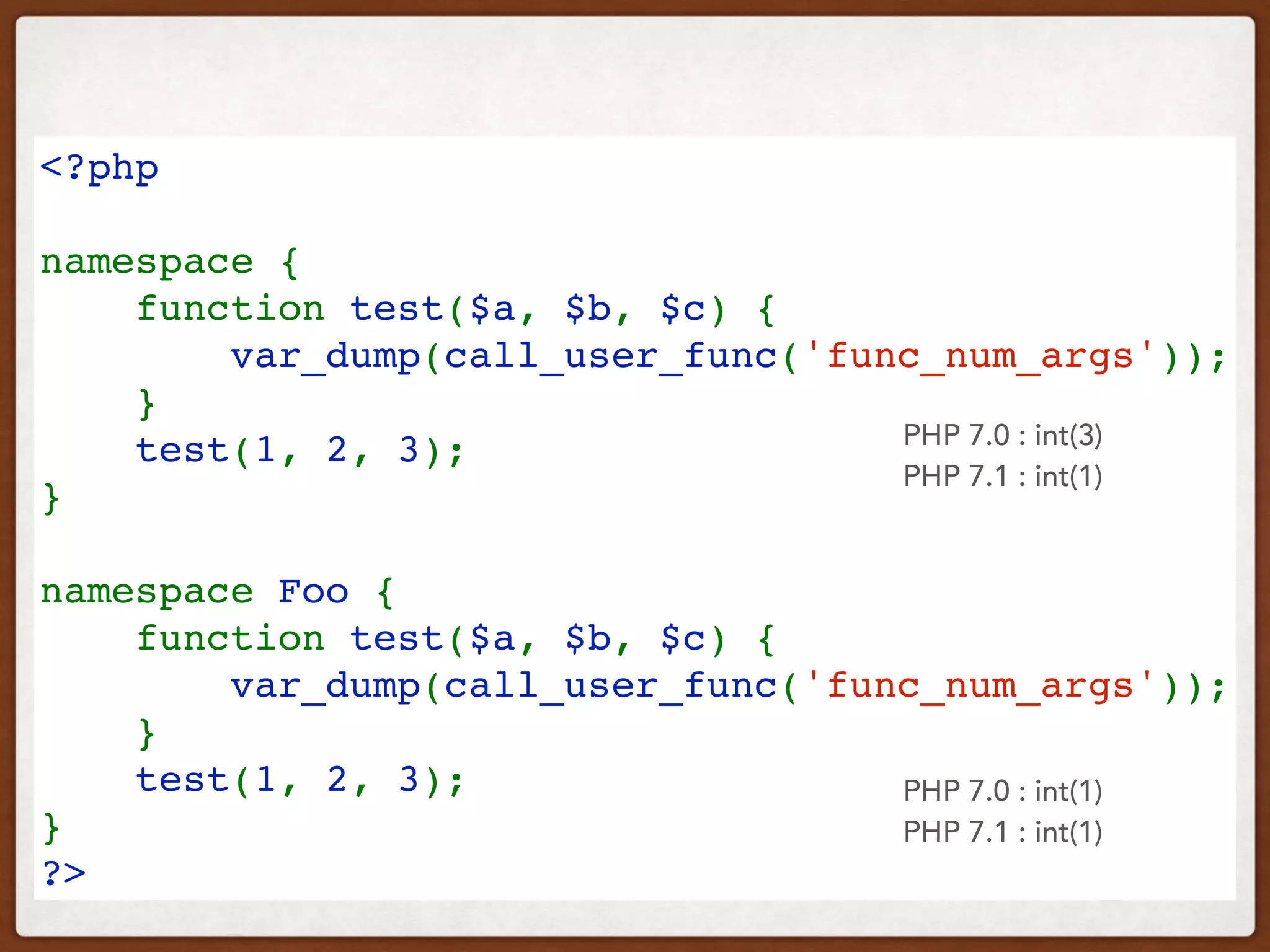 <?php
namespace {
    function test($a, $b, $c) {
        var_dump(call_user_func('func_num_args'));
    }
    test(1, 2, 3);
}
 
namespace Foo {
    function test($a, $b, $c) {
        var_dump(call_user_func('func_num_args'));
    }
    test(1, 2, 3);
}
?>
PHP 7.0 : int(3)
PHP 7.1 : int(1)
PHP 7.0 : int(1)
PHP 7.1 : int(1)
 