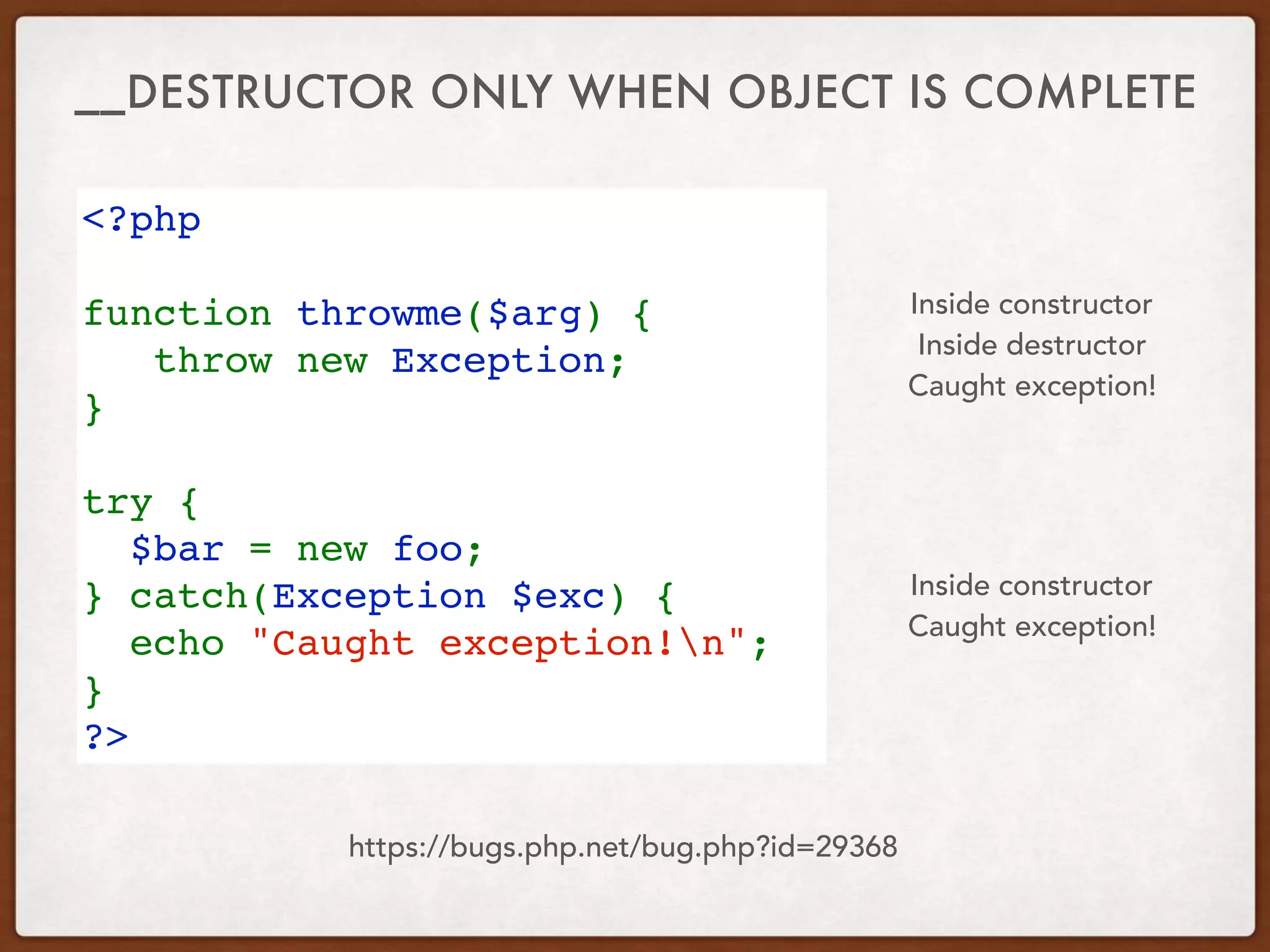 __DESTRUCTOR ONLY WHEN OBJECT IS COMPLETE
<?php
function throwme($arg) {
   throw new Exception;
}
try {
  $bar = new foo;
} catch(Exception $exc) {
  echo "Caught exception!n";
}
?>
Inside constructor
Caught exception!
Inside constructor
Inside destructor
Caught exception!
https://bugs.php.net/bug.php?id=29368
 