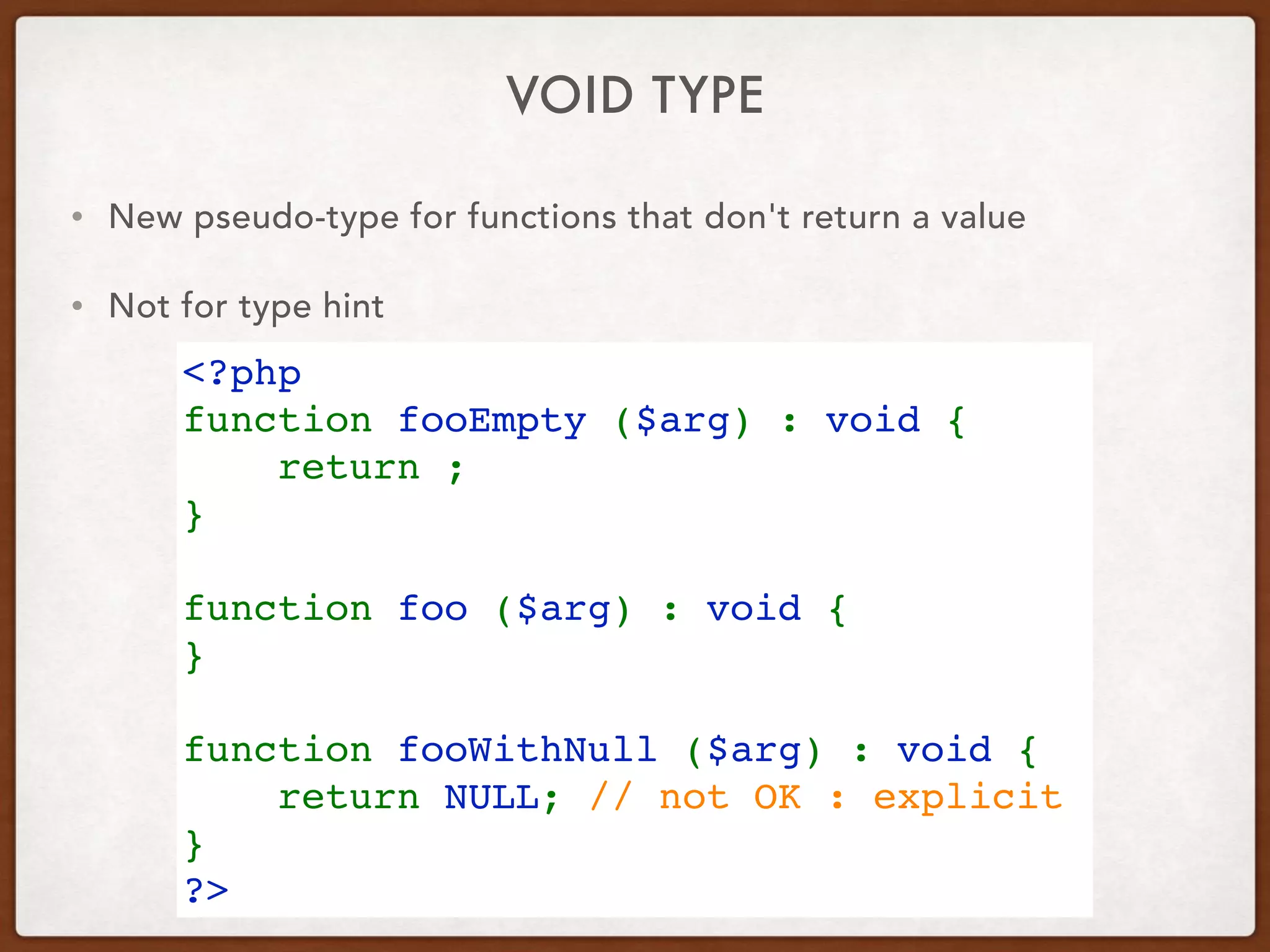 VOID TYPE
• New pseudo-type for functions that don't return a value
• Not for type hint
<?php
function fooEmpty ($arg) : void {
    return ;
}
function foo ($arg) : void {
}
function fooWithNull ($arg) : void {
    return NULL; // not OK : explicit
}
?>
 