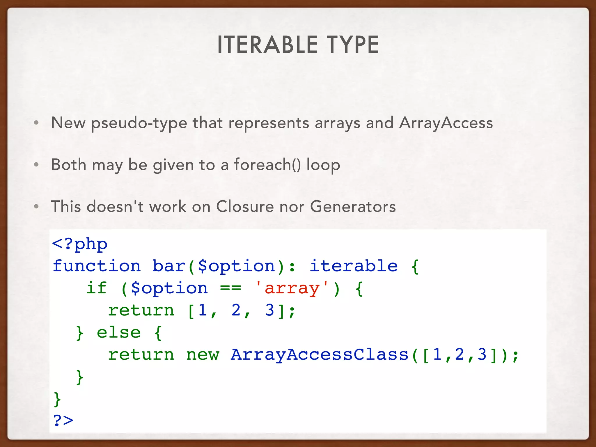 ITERABLE TYPE
<?php 
function bar($option): iterable { 
   if ($option == 'array') {
     return [1, 2, 3]; 
  } else {
     return new ArrayAccessClass([1,2,3]);
  }
} 
?>
• New pseudo-type that represents arrays and ArrayAccess
• Both may be given to a foreach() loop
• This doesn't work on Closure nor Generators
 