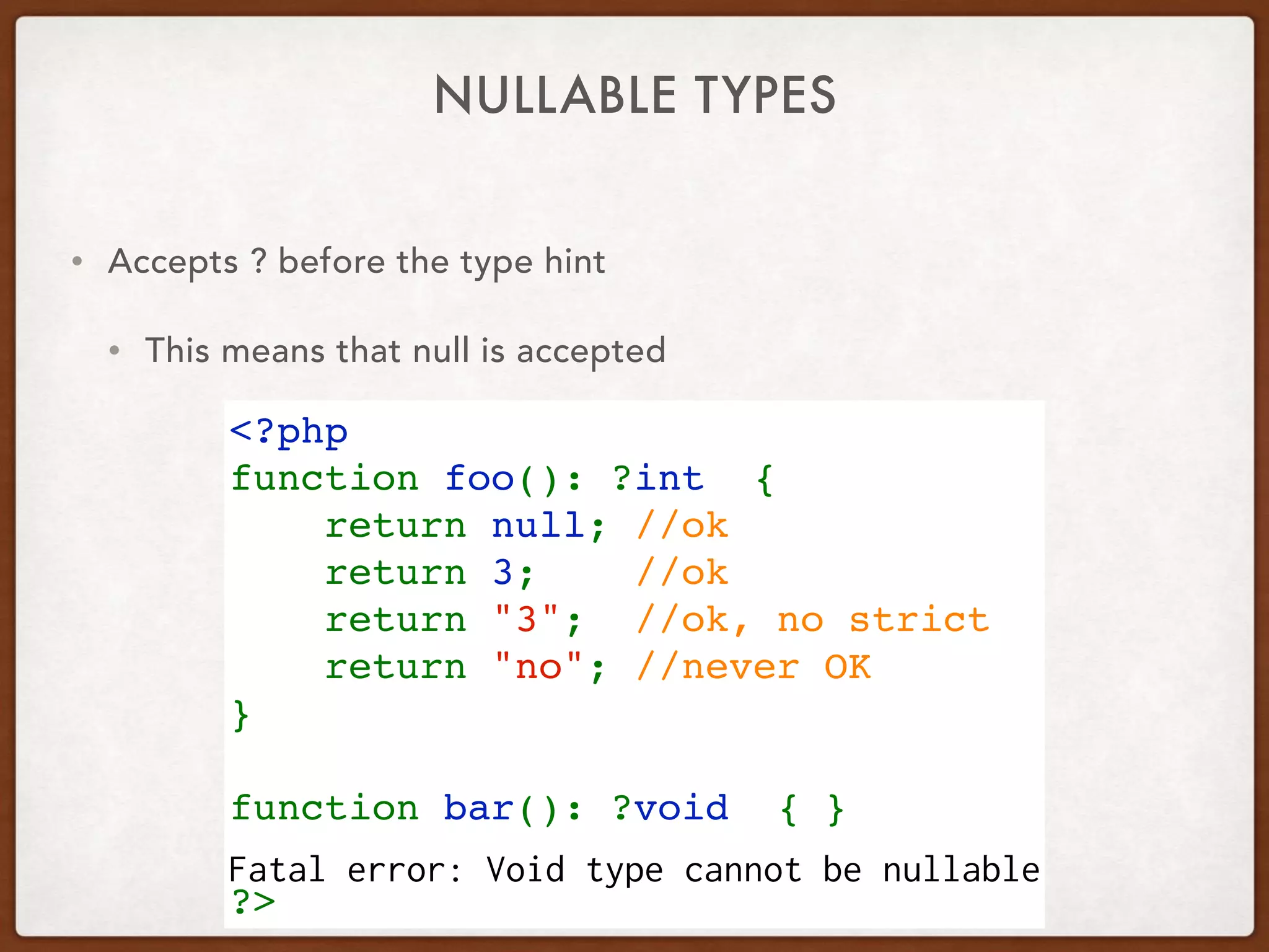 NULLABLE TYPES
<?php
function foo(): ?int  {
    return null; //ok
    return 3;    //ok
    return "3";  //ok, no strict
    return "no"; //never OK
}
function bar(): ?void  { }
 
?>
• Accepts ? before the type hint
• This means that null is accepted
Fatal error: Void type cannot be nullable
 