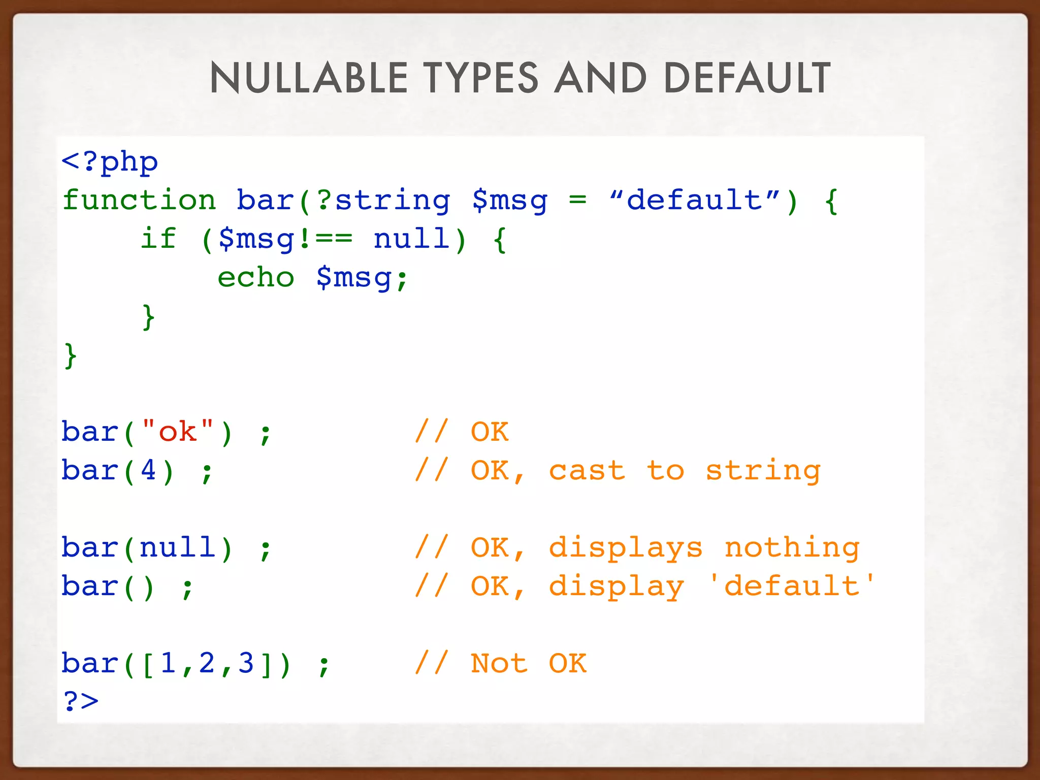 NULLABLE TYPES AND DEFAULT
<?php
function bar(?string $msg = “default”) {
    if ($msg!== null) {
        echo $msg;
    }
}
bar("ok") ;       // OK
bar(4) ;          // OK, cast to string
bar(null) ;       // OK, displays nothing
bar() ;           // OK, display 'default'
bar([1,2,3]) ;    // Not OK
?>
 