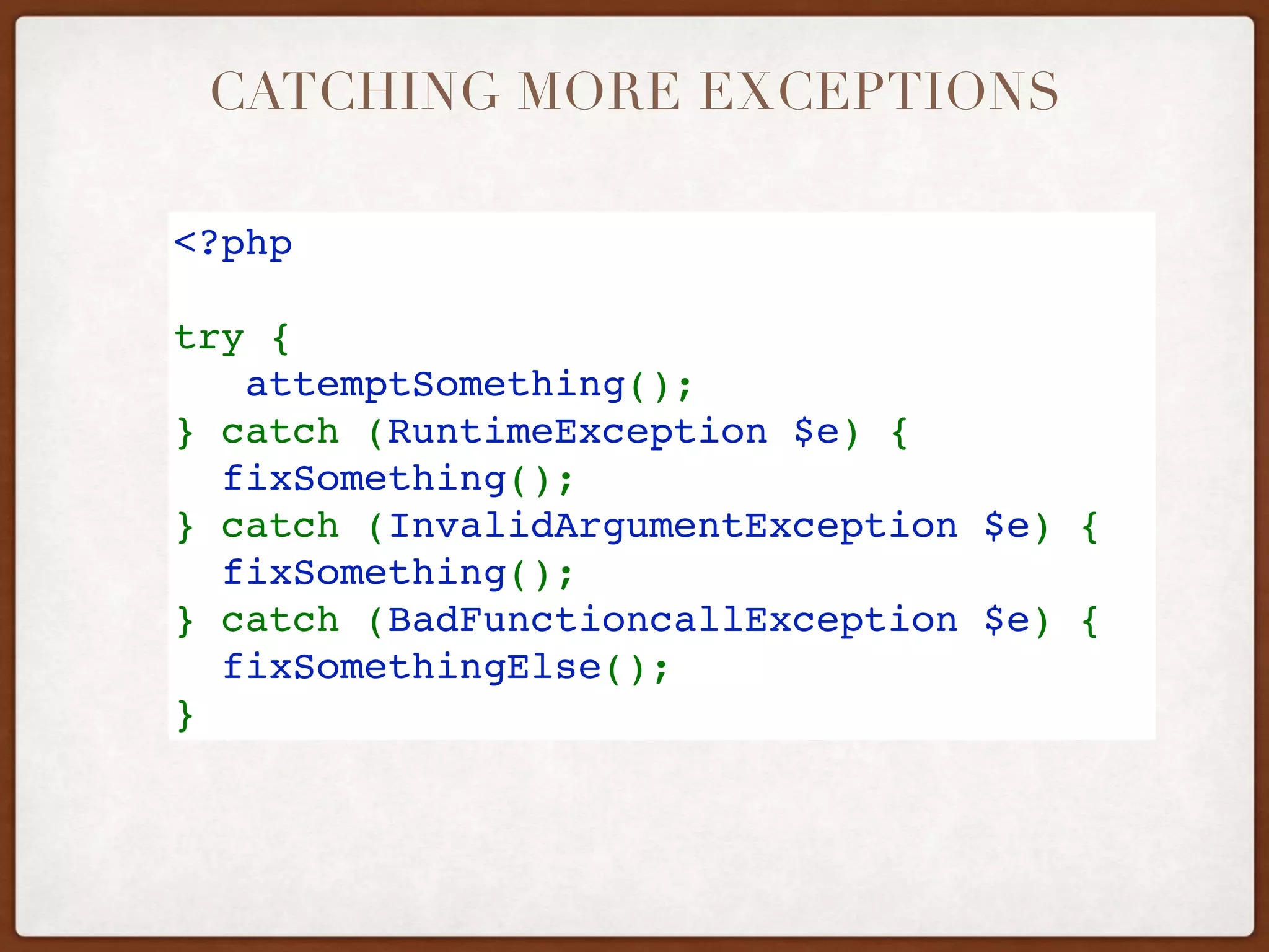 CATCHING MORE EXCEPTIONS
<?php
try {
   attemptSomething();
} catch (RuntimeException $e) {
  fixSomething();
} catch (InvalidArgumentException $e) {
  fixSomething();
} catch (BadFunctioncallException $e) {
  fixSomethingElse();
} 
 