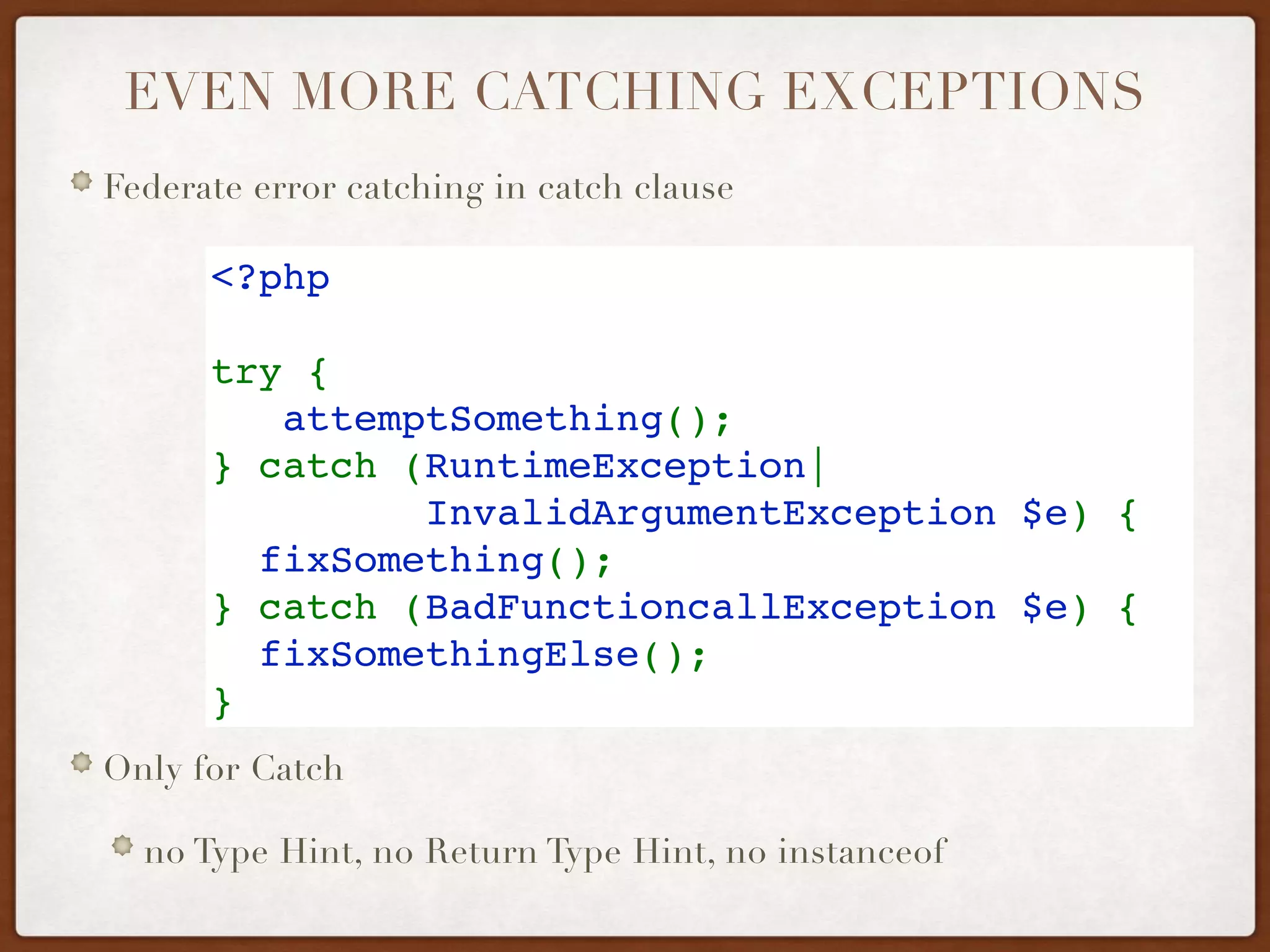 EVEN MORE CATCHING EXCEPTIONS
Federate error catching in catch clause
Only for Catch
no Type Hint, no Return Type Hint, no instanceof
<?php
try {
   attemptSomething();
} catch (RuntimeException| 
InvalidArgumentException $e) {
  fixSomething();
} catch (BadFunctioncallException $e) {
  fixSomethingElse();
} 
 