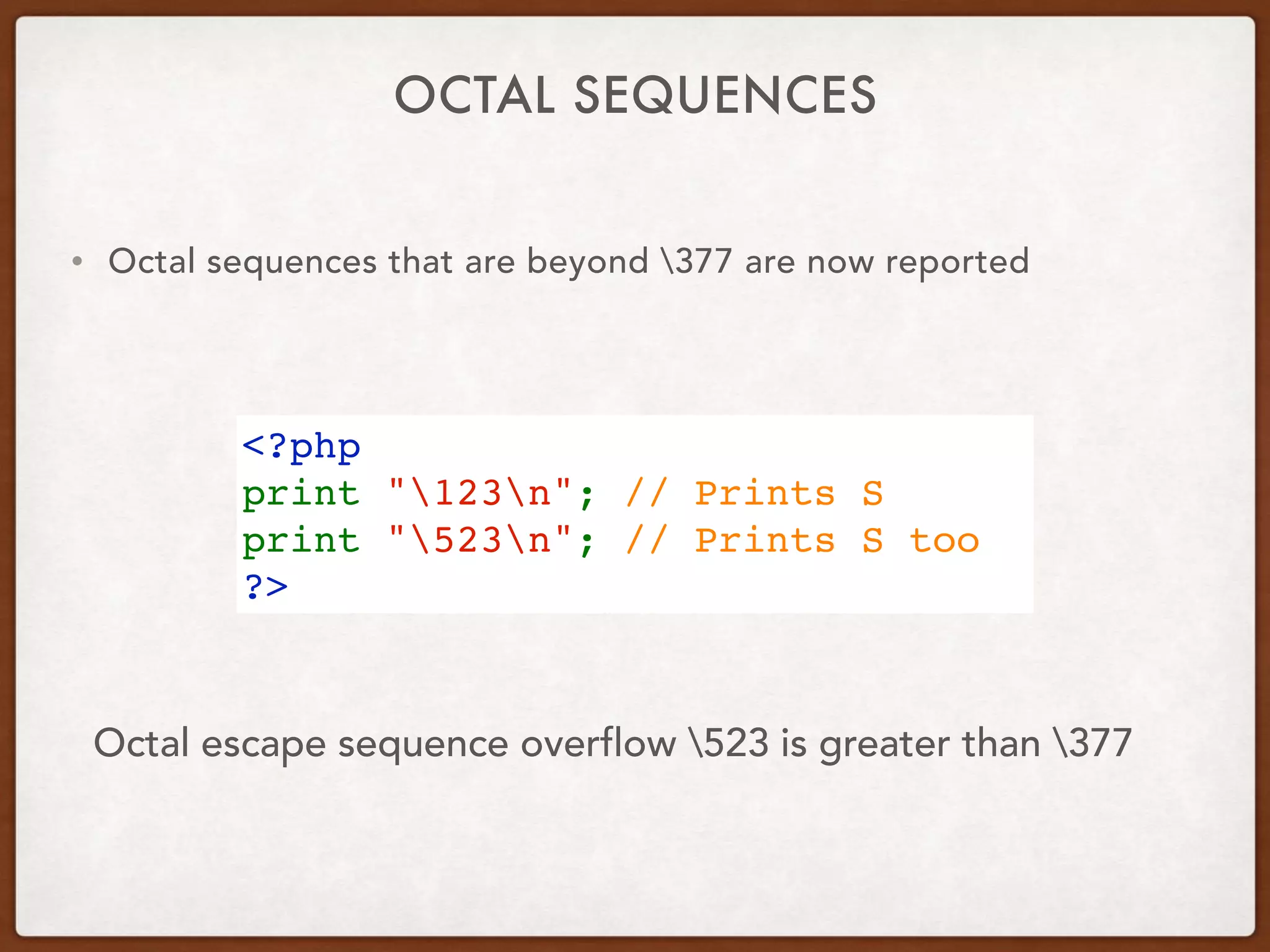 OCTAL SEQUENCES
• Octal sequences that are beyond 377 are now reported
<?php
print "123n"; // Prints S
print "523n"; // Prints S too
?>
Octal escape sequence overflow 523 is greater than 377
 