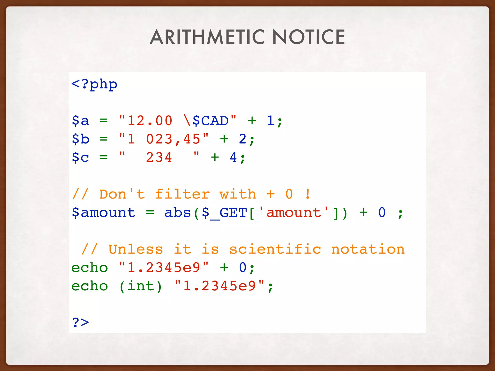 ARITHMETIC NOTICE
<?php
$a = "12.00 $CAD" + 1;
$b = "1 023,45" + 2;
$c = "  234  " + 4;
// Don't filter with + 0 !
$amount = abs($_GET['amount']) + 0 ; 
// Unless it is scientific notation
echo "1.2345e9" + 0;
echo (int) "1.2345e9";
?>
 