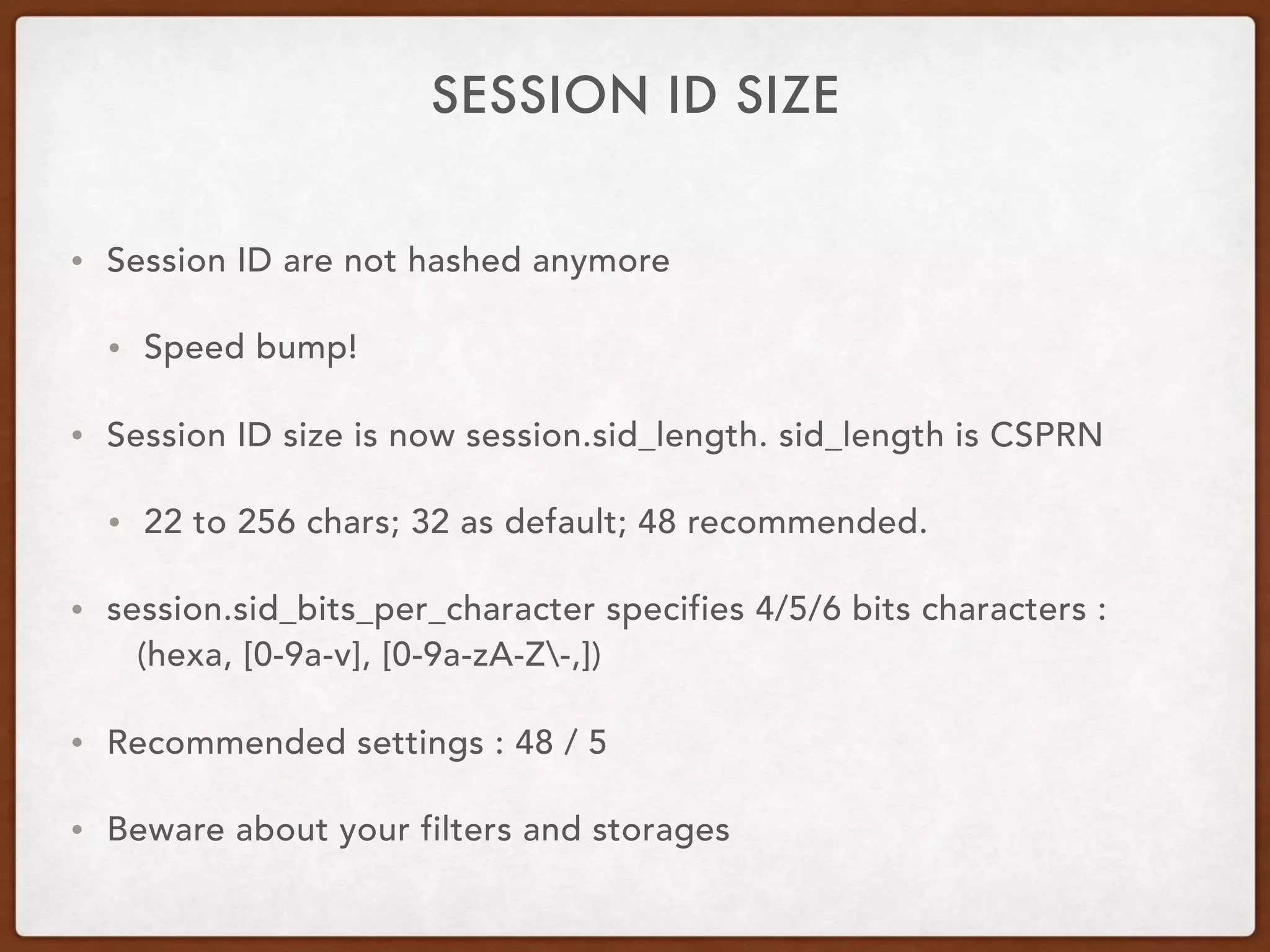 SESSION ID SIZE
• Session ID are not hashed anymore
• Speed bump!
• Session ID size is now session.sid_length. sid_length is CSPRN
• 22 to 256 chars; 32 as default; 48 recommended.
• session.sid_bits_per_character specifies 4/5/6 bits characters :  
(hexa, [0-9a-v], [0-9a-zA-Z-,])
• Recommended settings : 48 / 5
• Beware about your filters and storages
 