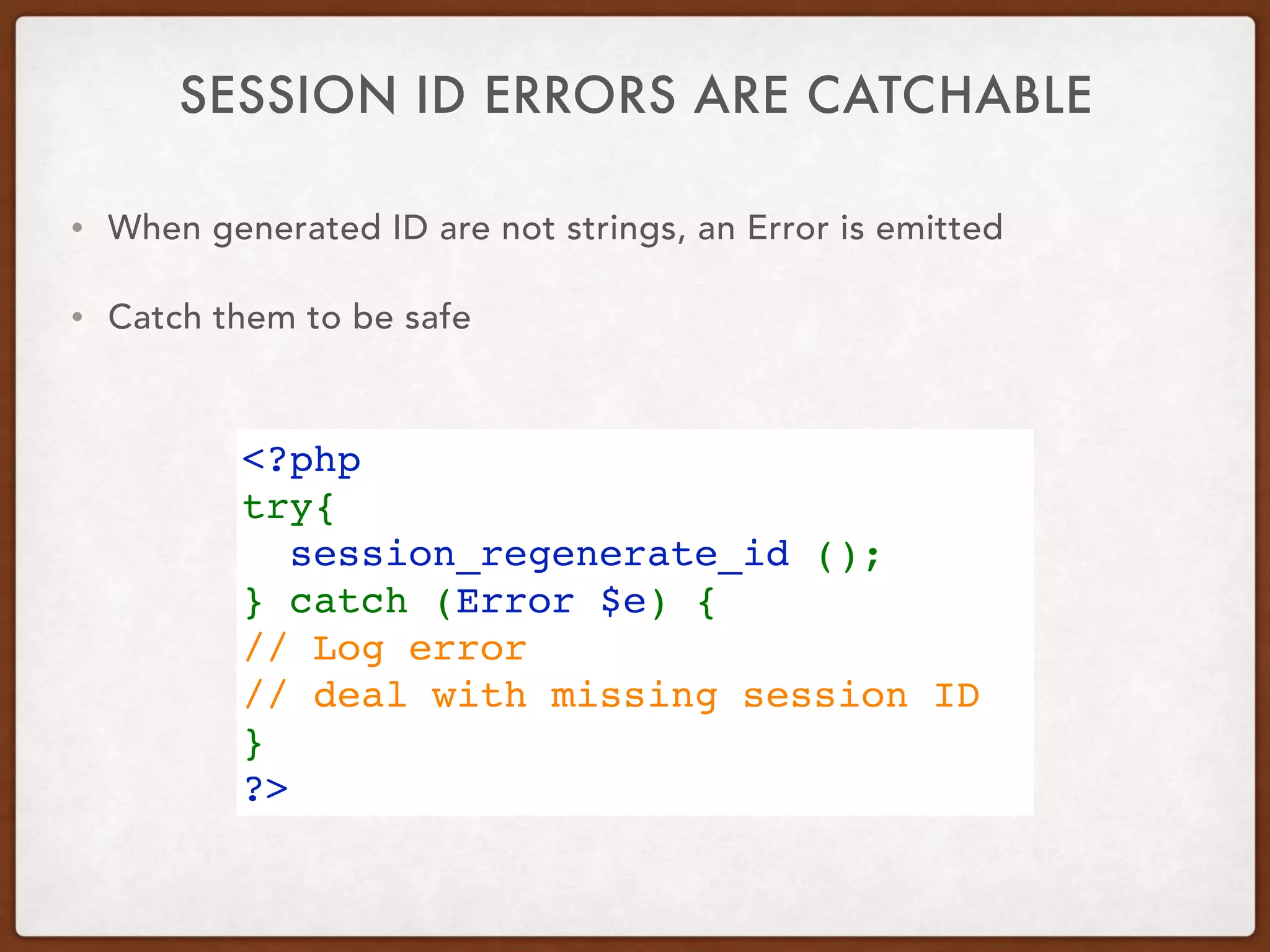 SESSION ID ERRORS ARE CATCHABLE
<?php
try{
  session_regenerate_id ();
} catch (Error $e) {
// Log error
// deal with missing session ID
}
?>
• When generated ID are not strings, an Error is emitted
• Catch them to be safe
 