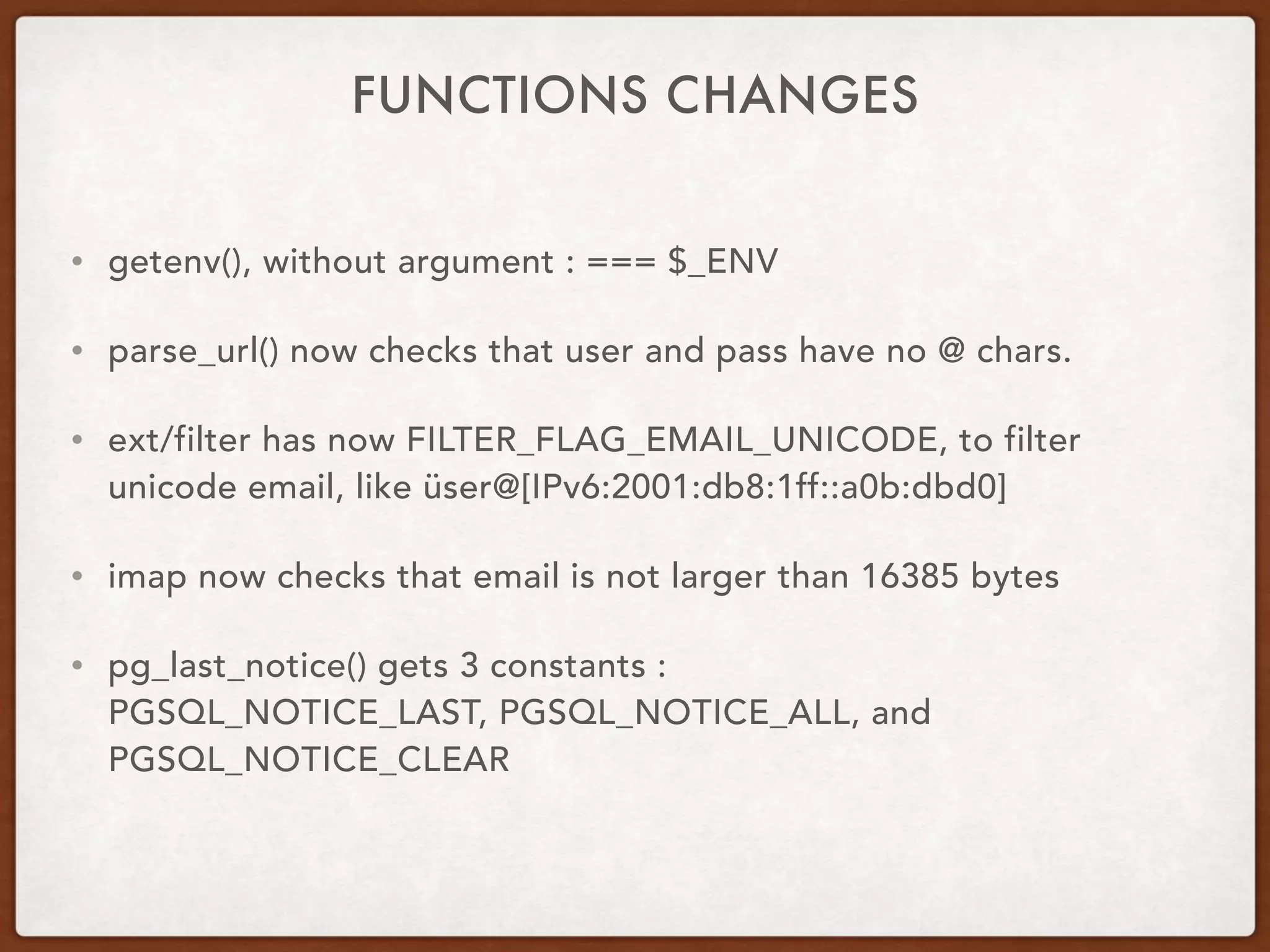 FUNCTIONS CHANGES
• getenv(), without argument : === $_ENV
• parse_url() now checks that user and pass have no @ chars.
• ext/filter has now FILTER_FLAG_EMAIL_UNICODE, to filter
unicode email, like üser@[IPv6:2001:db8:1ff::a0b:dbd0]
• imap now checks that email is not larger than 16385 bytes
• pg_last_notice() gets 3 constants :  
PGSQL_NOTICE_LAST, PGSQL_NOTICE_ALL, and
PGSQL_NOTICE_CLEAR
 