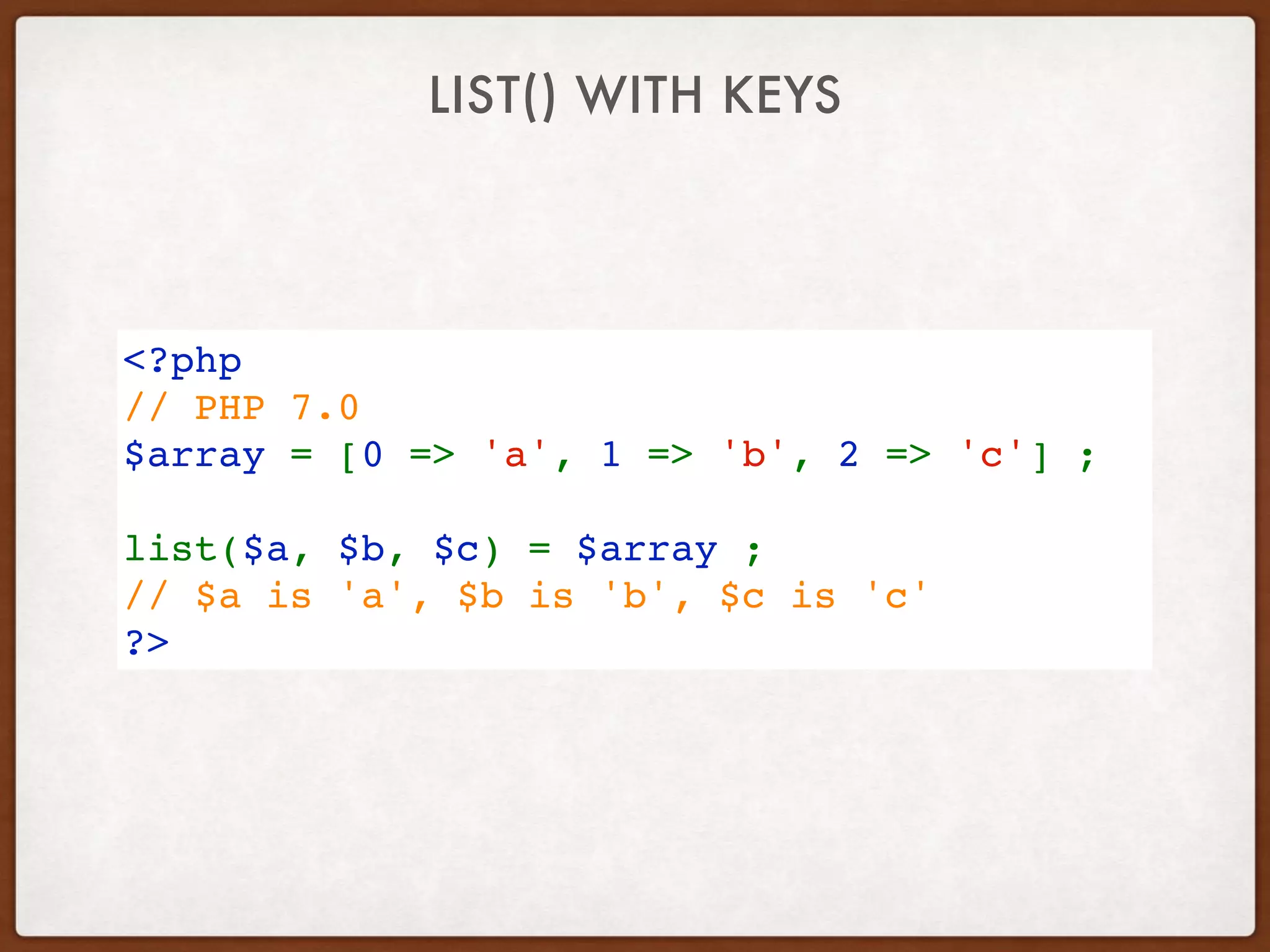 LIST() WITH KEYS
<?php
// PHP 7.0 
$array = [0 => 'a', 1 => 'b', 2 => 'c'] ;
list($a, $b, $c) = $array ;
// $a is 'a', $b is 'b', $c is 'c'
?>
 