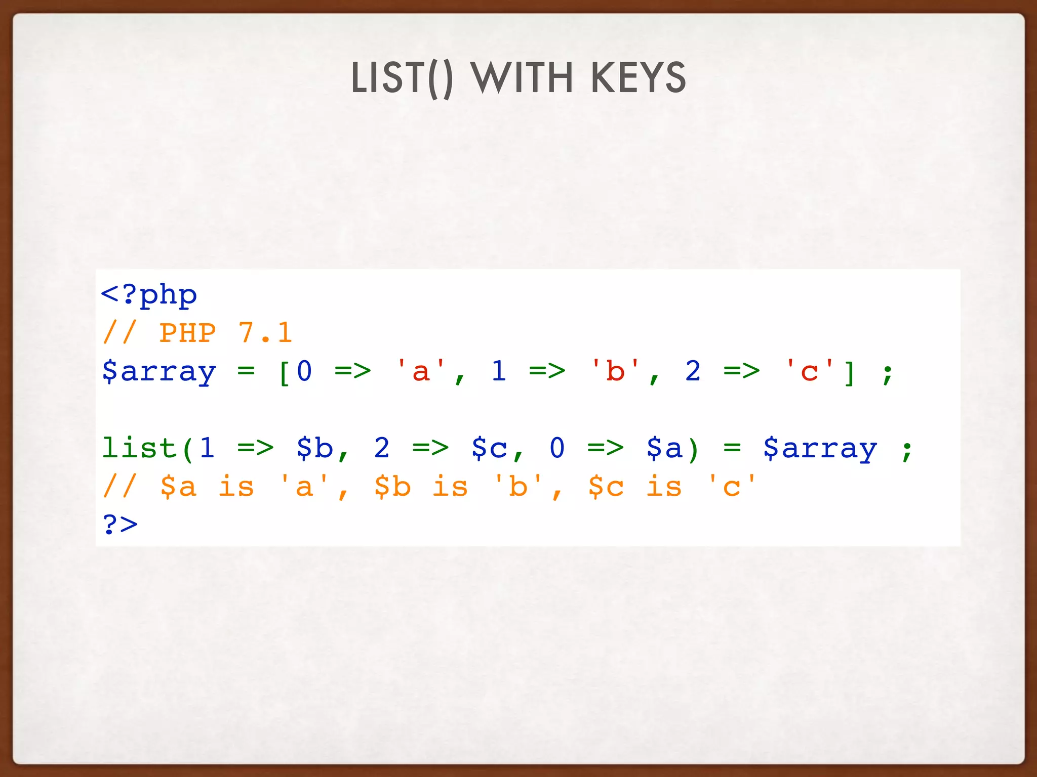 LIST() WITH KEYS
<?php
// PHP 7.1
$array = [0 => 'a', 1 => 'b', 2 => 'c'] ;
list(1 => $b, 2 => $c, 0 => $a) = $array ;
// $a is 'a', $b is 'b', $c is 'c'
?>
 