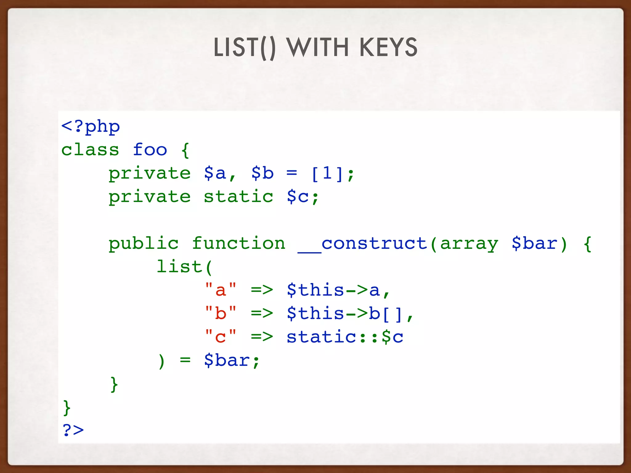 LIST() WITH KEYS
<?php
class foo {
    private $a, $b = [1]; 
private static $c;
 
    public function __construct(array $bar) {
        list(
            "a" => $this->a,
            "b" => $this->b[],
            "c" => static::$c
        ) = $bar;
    }
}
?>
 