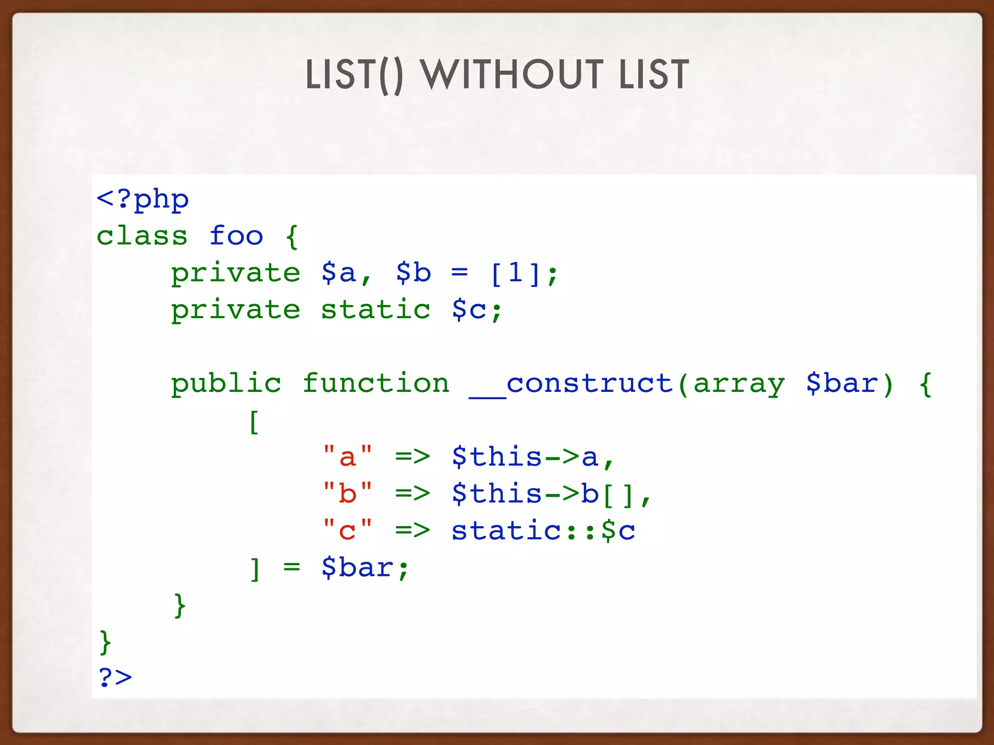 LIST() WITHOUT LIST
<?php
class foo {
    private $a, $b = [1]; 
private static $c;
 
    public function __construct(array $bar) {
        [
            "a" => $this->a,
            "b" => $this->b[],
            "c" => static::$c
        ] = $bar;
    }
}
?>
 