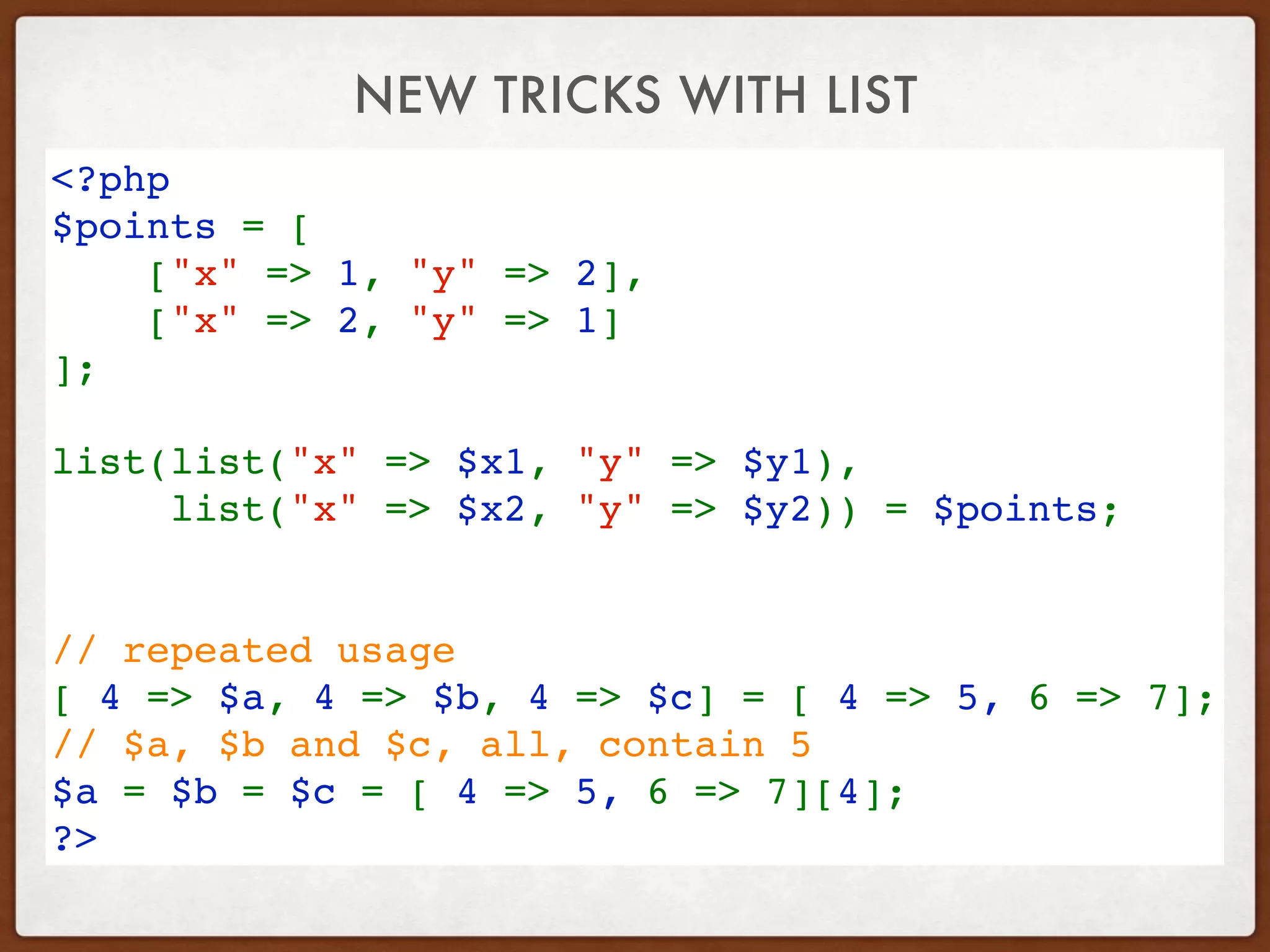 NEW TRICKS WITH LIST
<?php
$points = [
    ["x" => 1, "y" => 2],
    ["x" => 2, "y" => 1]
];
 
list(list("x" => $x1, "y" => $y1), 
list("x" => $x2, "y" => $y2)) = $points;
// repeated usage
[ 4 => $a, 4 => $b, 4 => $c] = [ 4 => 5, 6 => 7];
// $a, $b and $c, all, contain 5 
$a = $b = $c = [ 4 => 5, 6 => 7][4];
?>
 