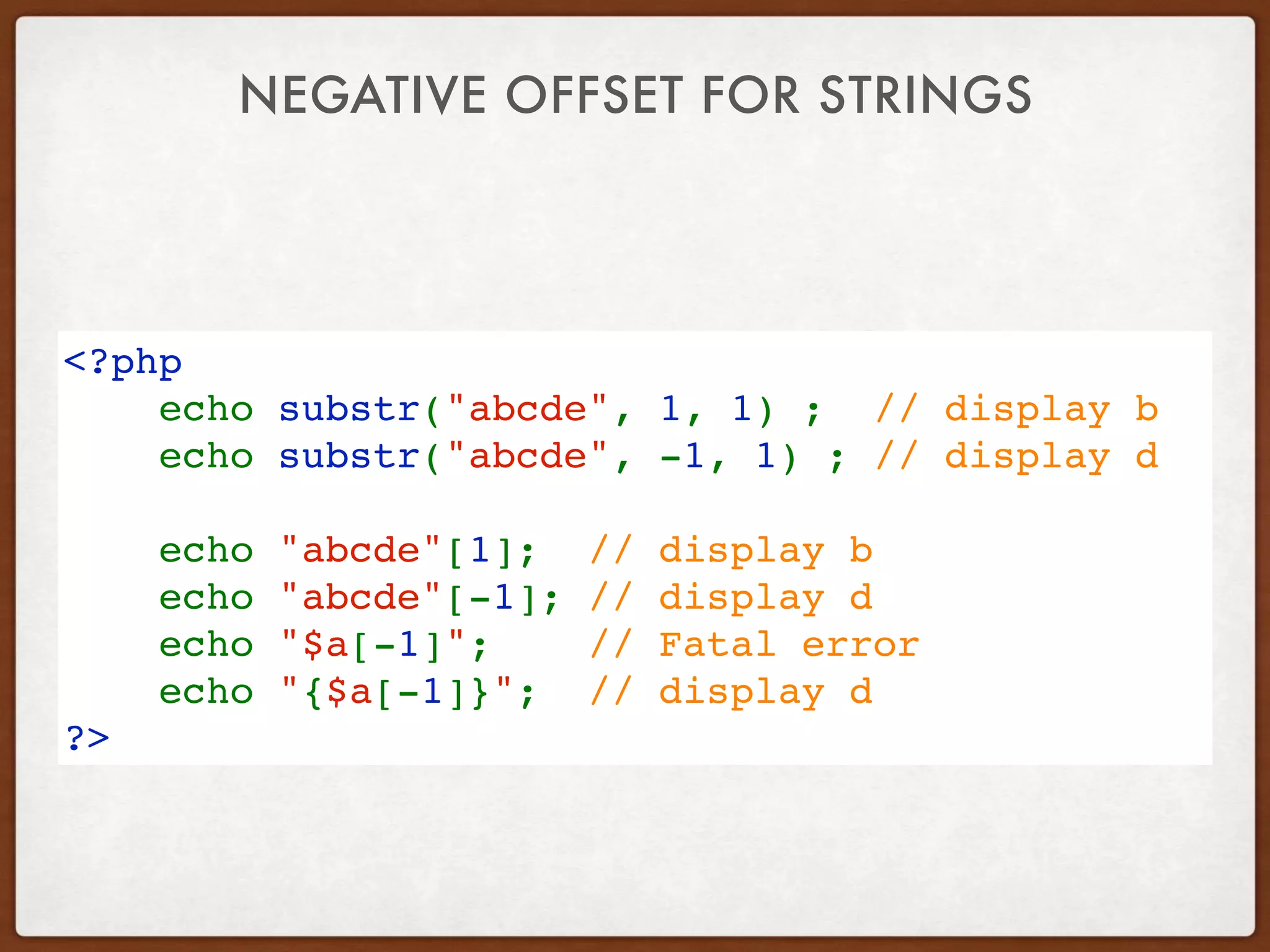 NEGATIVE OFFSET FOR STRINGS
<?php
    echo substr("abcde", 1, 1) ;  // display b
    echo substr("abcde", -1, 1) ; // display d
    echo "abcde"[1]; // display b
    echo "abcde"[-1]; // display d
    echo "$a[-1]";  // Fatal error
    echo "{$a[-1]}";  // display d
?>
 