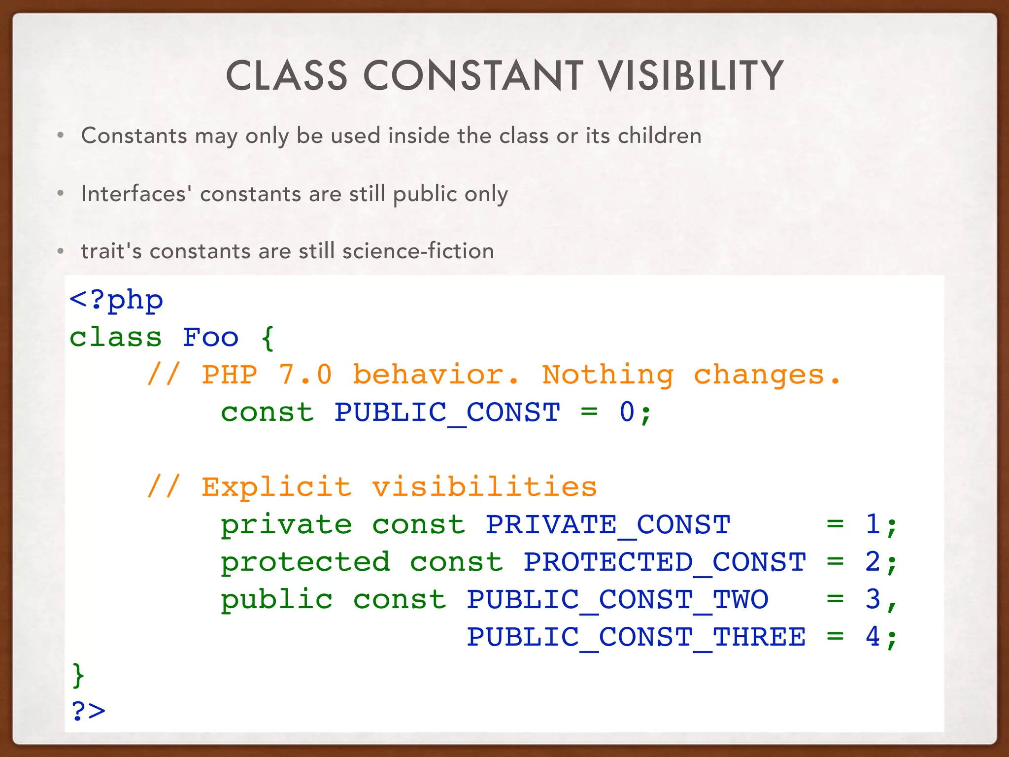 CLASS CONSTANT VISIBILITY
• Constants may only be used inside the class or its children
• Interfaces' constants are still public only
• trait's constants are still science-fiction
<?php
class Foo {
    // PHP 7.0 behavior. Nothing changes.
        const PUBLIC_CONST = 0;
 
    // Explicit visibilities
        private const PRIVATE_CONST  = 1;
        protected const PROTECTED_CONST = 2;
        public const PUBLIC_CONST_TWO  = 3,  
PUBLIC_CONST_THREE = 4;
}
?>
 