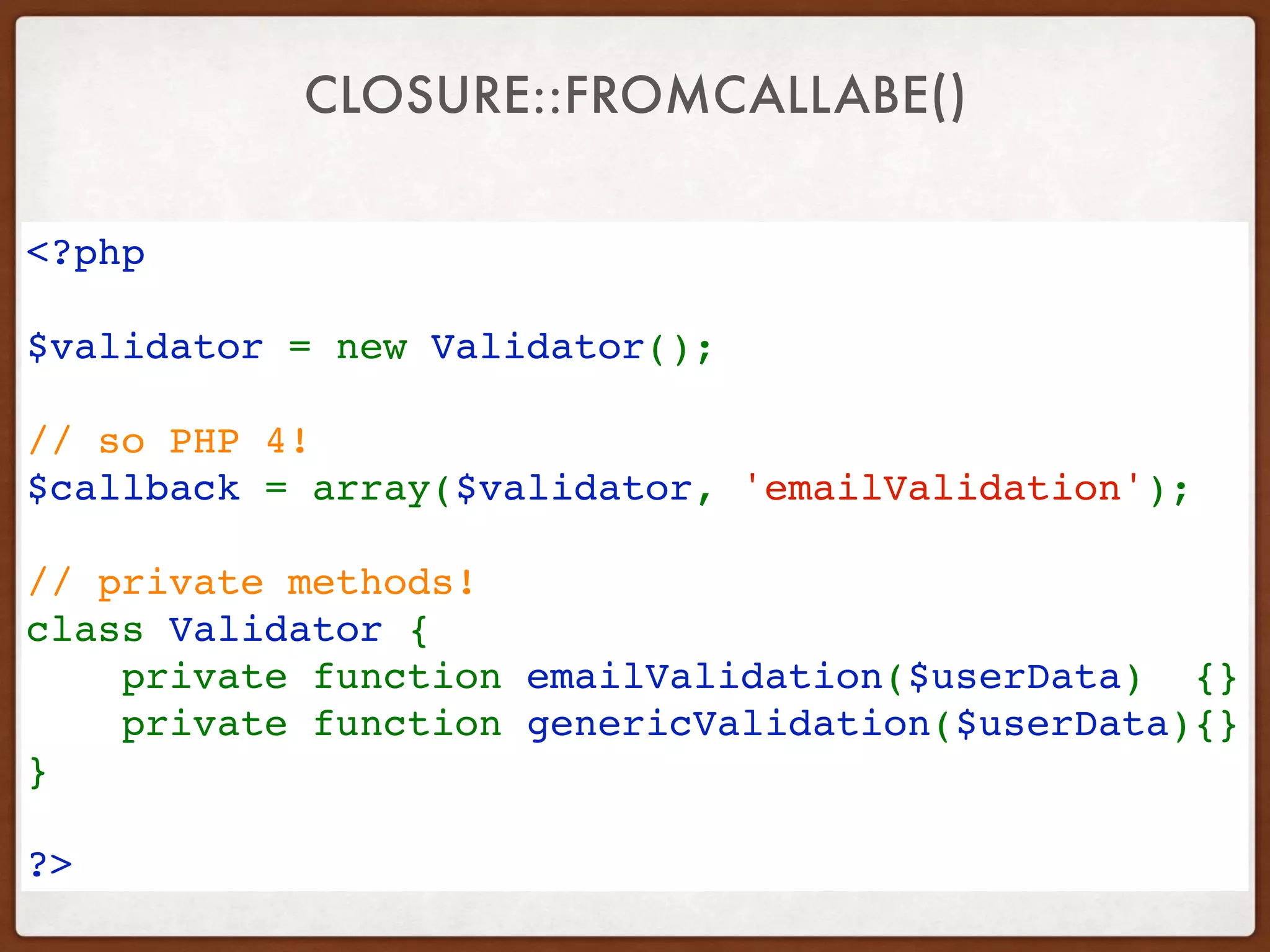 CLOSURE::FROMCALLABE()
<?php 
$validator = new Validator(); 
// so PHP 4! 
$callback = array($validator, 'emailValidation'); 
// private methods!
class Validator {   
    private function emailValidation($userData)  {}
    private function genericValidation($userData){}
}   
?>
 