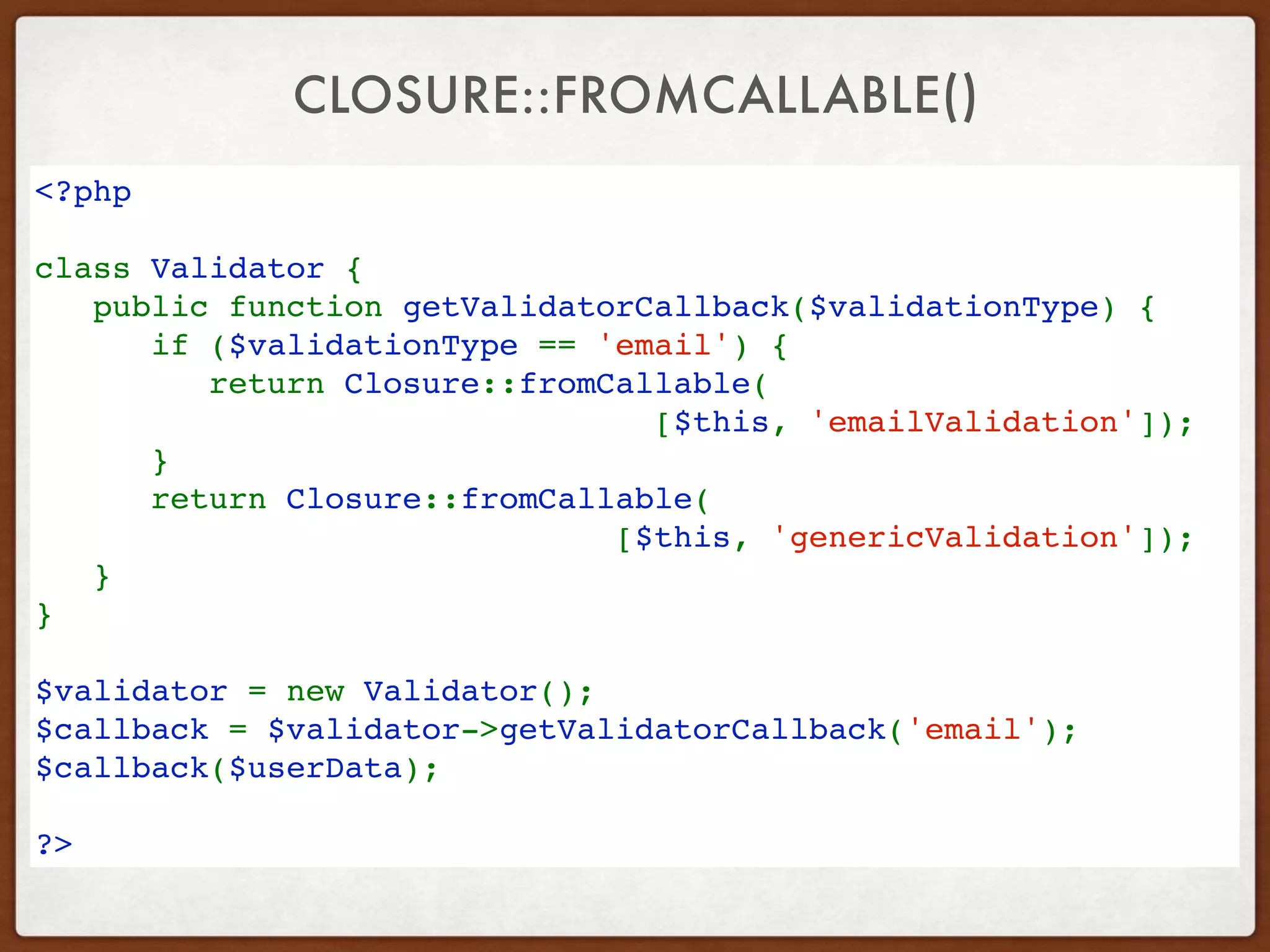 CLOSURE::FROMCALLABLE()
<?php 
class Validator {   
   public function getValidatorCallback($validationType) {   
      if ($validationType == 'email') { 
         return Closure::fromCallable( 
[$this, 'emailValidation']); 
      }   
      return Closure::fromCallable( 
[$this, 'genericValidation']); 
   }   
}   
$validator = new Validator(); 
$callback = $validator->getValidatorCallback('email');
$callback($userData);
?>
 