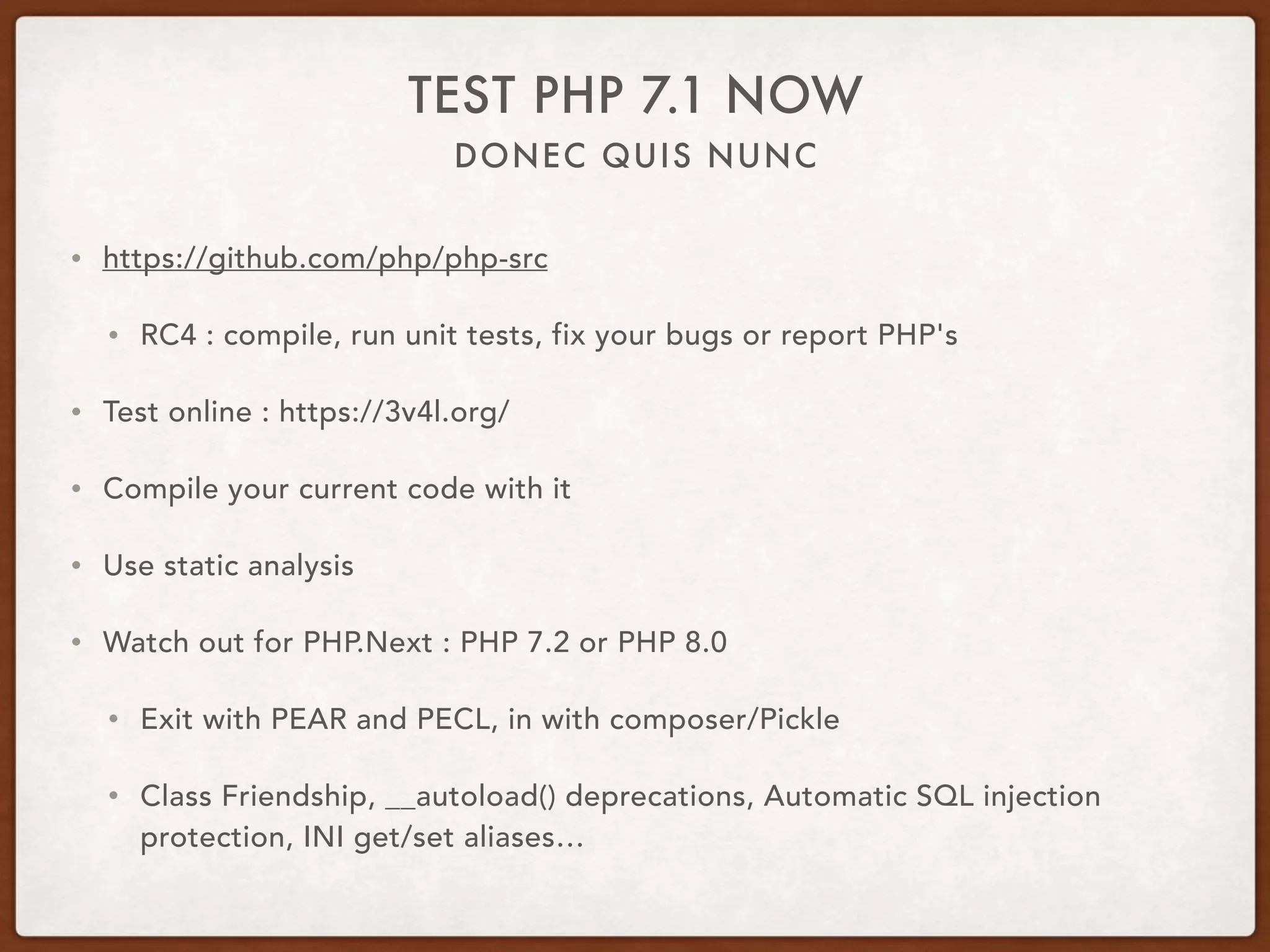 DONEC QUIS NUNC
TEST PHP 7.1 NOW
• https://github.com/php/php-src
• RC4 : compile, run unit tests, fix your bugs or report PHP's
• Test online : https://3v4l.org/
• Compile your current code with it
• Use static analysis
• Watch out for PHP.Next : PHP 7.2 or PHP 8.0
• Exit with PEAR and PECL, in with composer/Pickle
• Class Friendship, __autoload() deprecations, Automatic SQL injection
protection, INI get/set aliases…
 