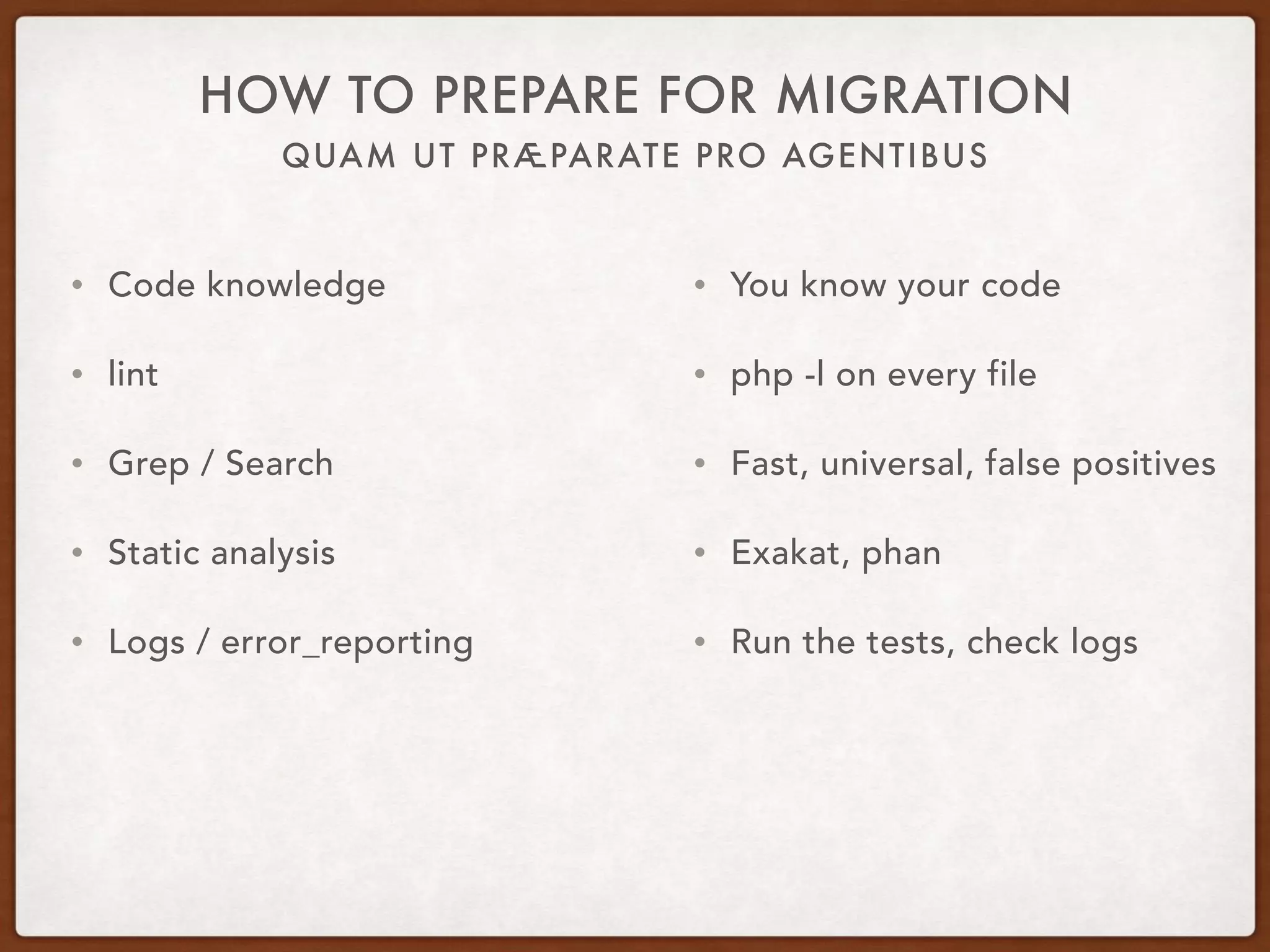 QUAM UT PRÆPARATE PRO AGENTIBUS
HOW TO PREPARE FOR MIGRATION
• Code knowledge
• lint
• Grep / Search
• Static analysis
• Logs / error_reporting
• You know your code
• php -l on every file
• Fast, universal, false positives
• Exakat, phan
• Run the tests, check logs
 