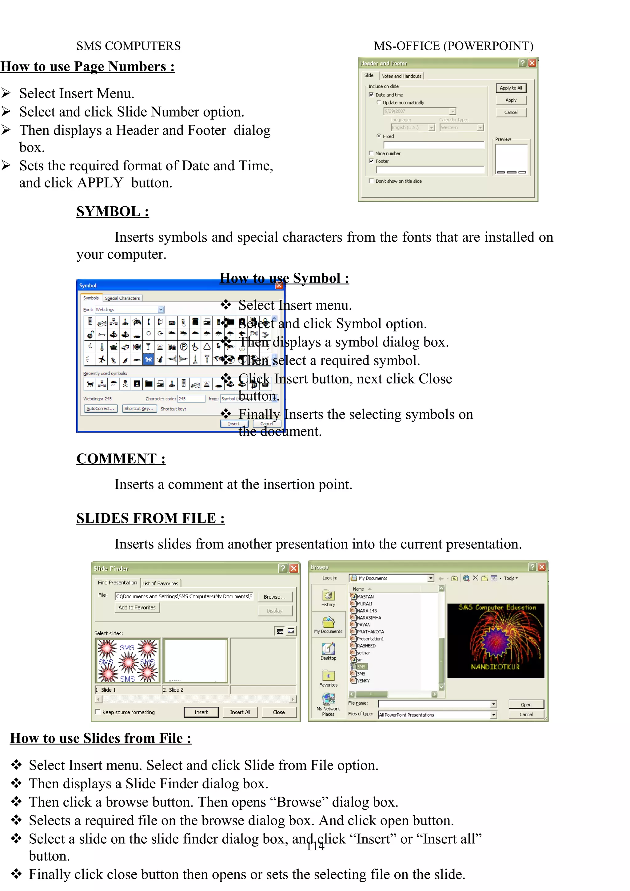 SMS COMPUTERS MS-OFFICE (POWERPOINT)
SYMBOL :
Inserts symbols and special characters from the fonts that are installed on
your computer.
COMMENT :
Inserts a comment at the insertion point.
SLIDES FROM FILE :
Inserts slides from another presentation into the current presentation.
114
How to use Page Numbers :
 Select Insert Menu.
 Select and click Slide Number option.
 Then displays a Header and Footer dialog
box.
 Sets the required format of Date and Time,
and click APPLY button.
How to use Symbol :
 Select Insert menu.
 Select and click Symbol option.
 Then displays a symbol dialog box.
 Then select a required symbol.
 Click Insert button, next click Close
button.
 Finally Inserts the selecting symbols on
the document.
How to use Slides from File :
 Select Insert menu. Select and click Slide from File option.
 Then displays a Slide Finder dialog box.
 Then click a browse button. Then opens “Browse” dialog box.
 Selects a required file on the browse dialog box. And click open button.
 Select a slide on the slide finder dialog box, and click “Insert” or “Insert all”
button.
 Finally click close button then opens or sets the selecting file on the slide.
 