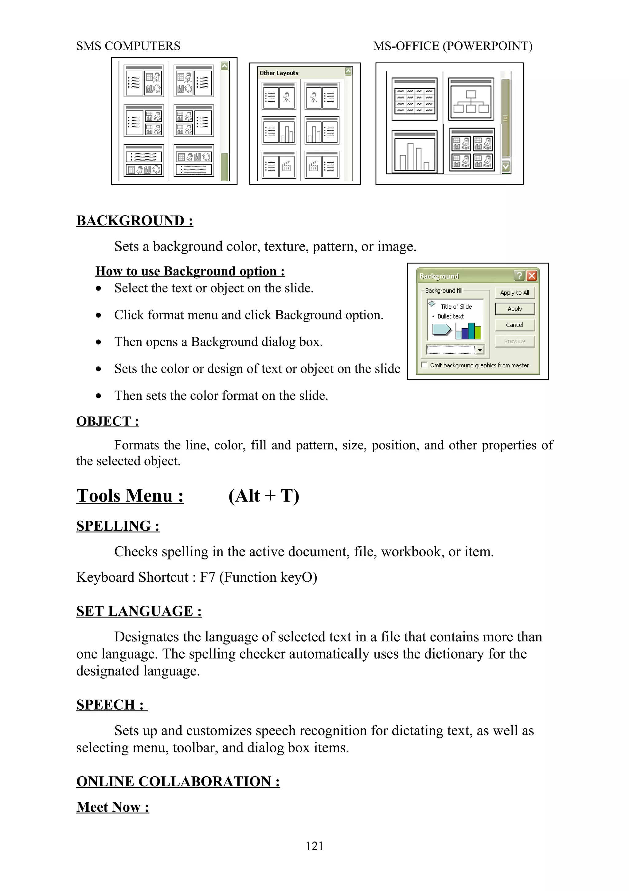 SMS COMPUTERS MS-OFFICE (POWERPOINT)
BACKGROUND :
Sets a background color, texture, pattern, or image.
How to use Background option :
• Select the text or object on the slide.
• Click format menu and click Background option.
• Then opens a Background dialog box.
• Sets the color or design of text or object on the slide
• Then sets the color format on the slide.
OBJECT :
Formats the line, color, fill and pattern, size, position, and other properties of
the selected object.
Tools Menu : (Alt + T)
SPELLING :
Checks spelling in the active document, file, workbook, or item.
Keyboard Shortcut : F7 (Function keyO)
SET LANGUAGE :
Designates the language of selected text in a file that contains more than
one language. The spelling checker automatically uses the dictionary for the
designated language.
SPEECH :
Sets up and customizes speech recognition for dictating text, as well as
selecting menu, toolbar, and dialog box items.
ONLINE COLLABORATION :
Meet Now :
121
 