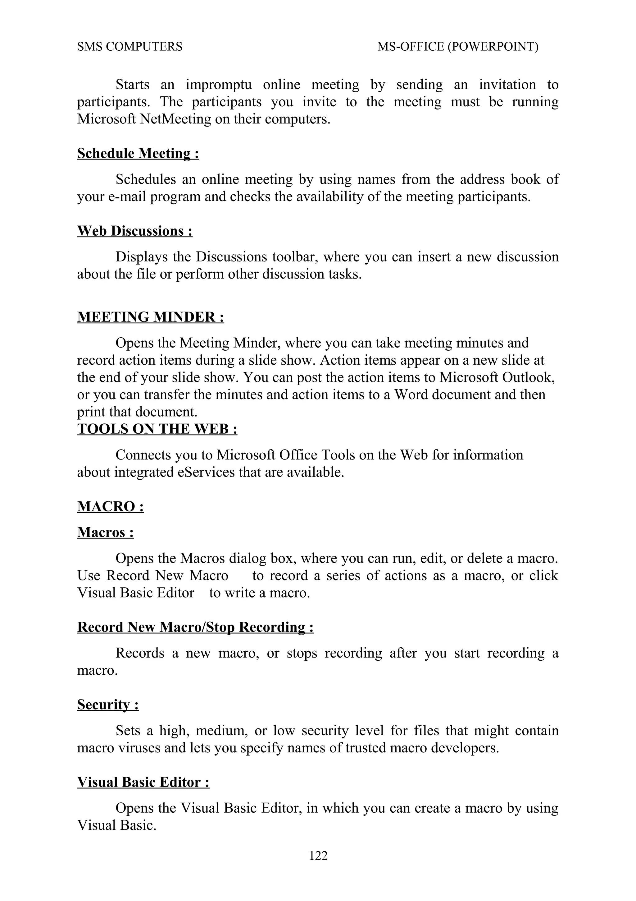 SMS COMPUTERS MS-OFFICE (POWERPOINT)
Starts an impromptu online meeting by sending an invitation to
participants. The participants you invite to the meeting must be running
Microsoft NetMeeting on their computers.
Schedule Meeting :
Schedules an online meeting by using names from the address book of
your e-mail program and checks the availability of the meeting participants.
Web Discussions :
Displays the Discussions toolbar, where you can insert a new discussion
about the file or perform other discussion tasks.
MEETING MINDER :
Opens the Meeting Minder, where you can take meeting minutes and
record action items during a slide show. Action items appear on a new slide at
the end of your slide show. You can post the action items to Microsoft Outlook,
or you can transfer the minutes and action items to a Word document and then
print that document.
TOOLS ON THE WEB :
Connects you to Microsoft Office Tools on the Web for information
about integrated eServices that are available.
MACRO :
Macros :
Opens the Macros dialog box, where you can run, edit, or delete a macro.
Use Record New Macro to record a series of actions as a macro, or click
Visual Basic Editor to write a macro.
Record New Macro/Stop Recording :
Records a new macro, or stops recording after you start recording a
macro.
Security :
Sets a high, medium, or low security level for files that might contain
macro viruses and lets you specify names of trusted macro developers.
Visual Basic Editor :
Opens the Visual Basic Editor, in which you can create a macro by using
Visual Basic.
122
 