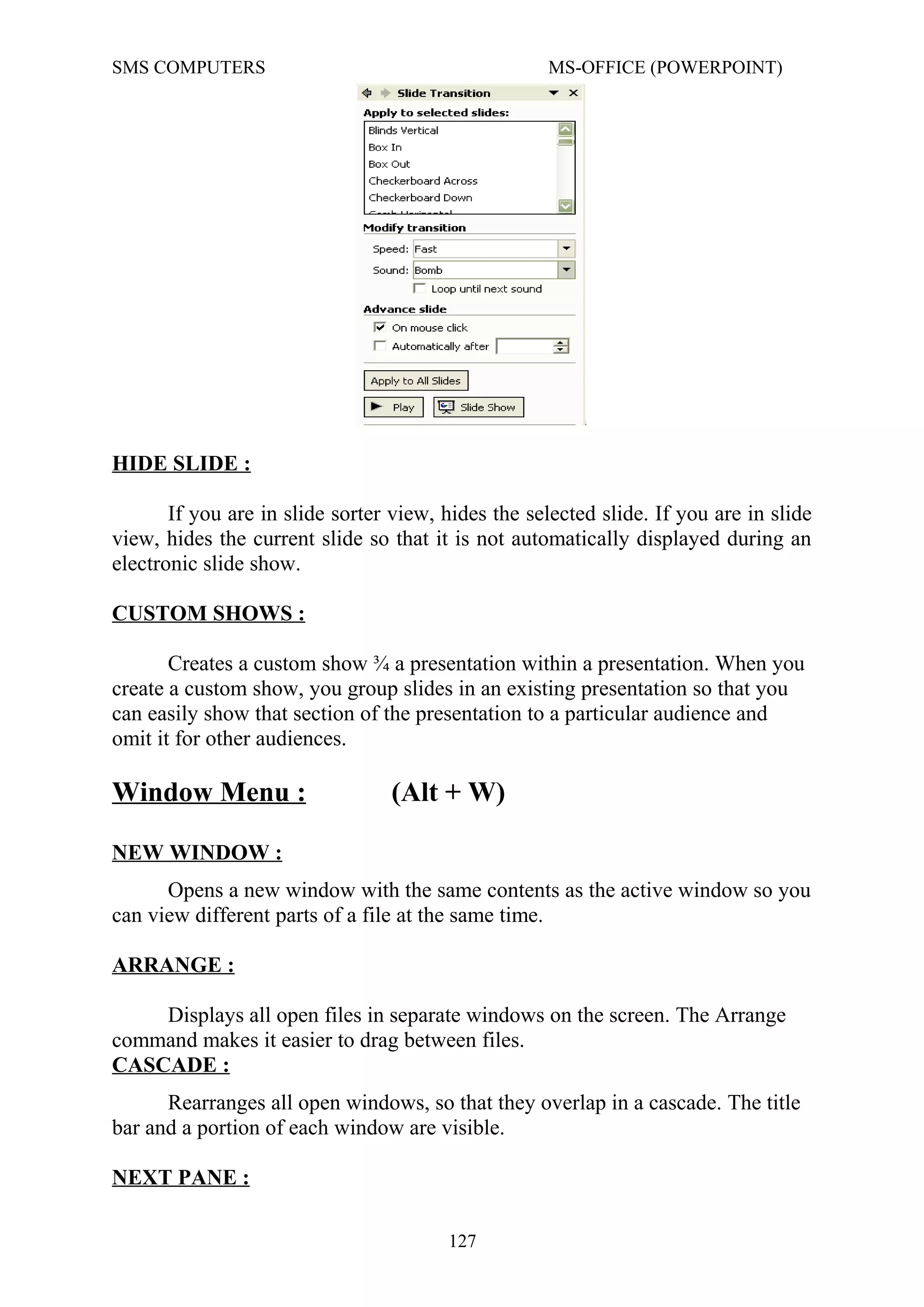 SMS COMPUTERS MS-OFFICE (POWERPOINT)
HIDE SLIDE :
If you are in slide sorter view, hides the selected slide. If you are in slide
view, hides the current slide so that it is not automatically displayed during an
electronic slide show.
CUSTOM SHOWS :
Creates a custom show ¾ a presentation within a presentation. When you
create a custom show, you group slides in an existing presentation so that you
can easily show that section of the presentation to a particular audience and
omit it for other audiences.
Window Menu : (Alt + W)
NEW WINDOW :
Opens a new window with the same contents as the active window so you
can view different parts of a file at the same time.
ARRANGE :
Displays all open files in separate windows on the screen. The Arrange
command makes it easier to drag between files.
CASCADE :
Rearranges all open windows, so that they overlap in a cascade. The title
bar and a portion of each window are visible.
NEXT PANE :
127
 