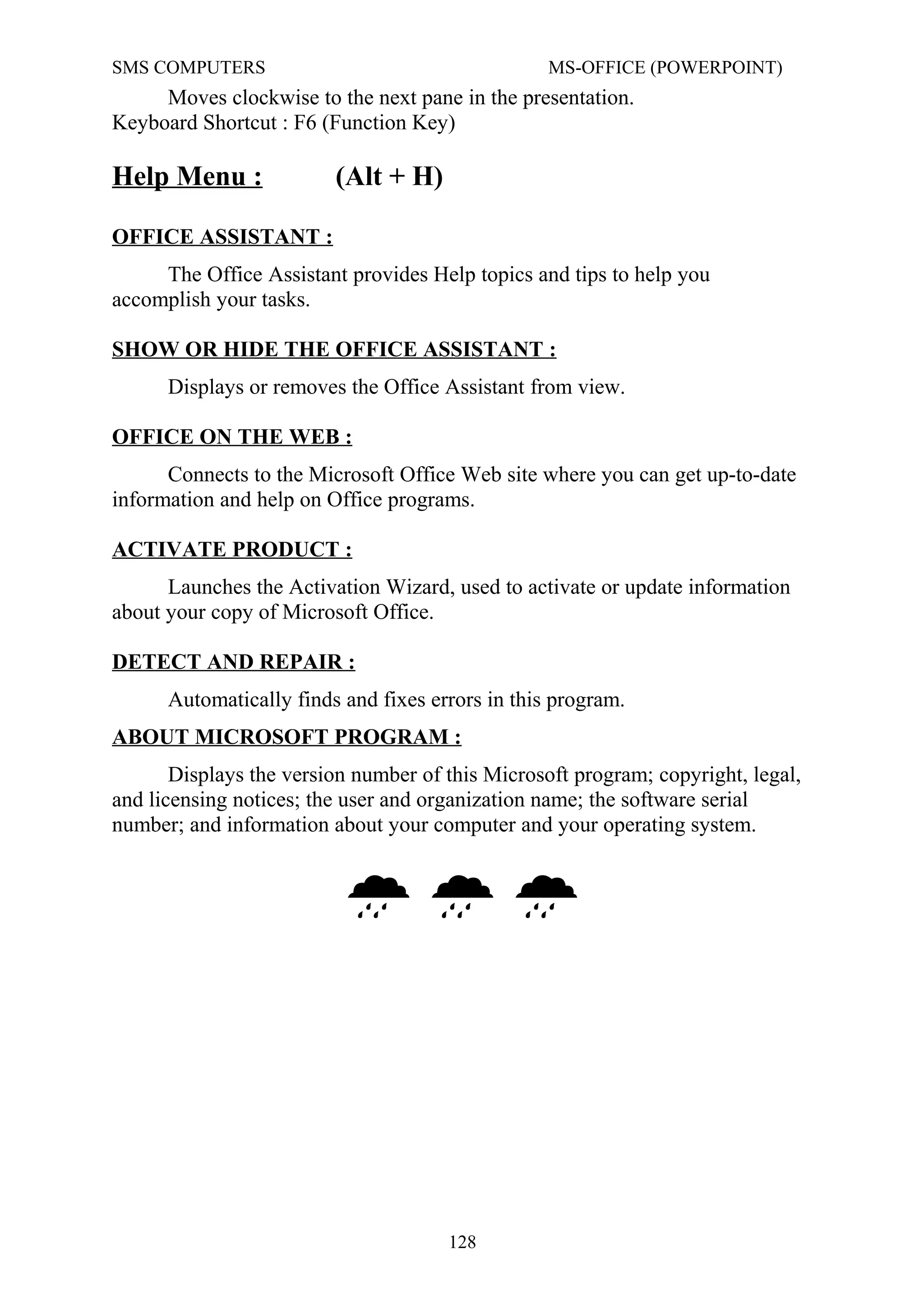 SMS COMPUTERS MS-OFFICE (POWERPOINT)
Moves clockwise to the next pane in the presentation.
Keyboard Shortcut : F6 (Function Key)
Help Menu : (Alt + H)
OFFICE ASSISTANT :
The Office Assistant provides Help topics and tips to help you
accomplish your tasks.
SHOW OR HIDE THE OFFICE ASSISTANT :
Displays or removes the Office Assistant from view.
OFFICE ON THE WEB :
Connects to the Microsoft Office Web site where you can get up-to-date
information and help on Office programs.
ACTIVATE PRODUCT :
Launches the Activation Wizard, used to activate or update information
about your copy of Microsoft Office.
DETECT AND REPAIR :
Automatically finds and fixes errors in this program.
ABOUT MICROSOFT PROGRAM :
Displays the version number of this Microsoft program; copyright, legal,
and licensing notices; the user and organization name; the software serial
number; and information about your computer and your operating system.

128
 