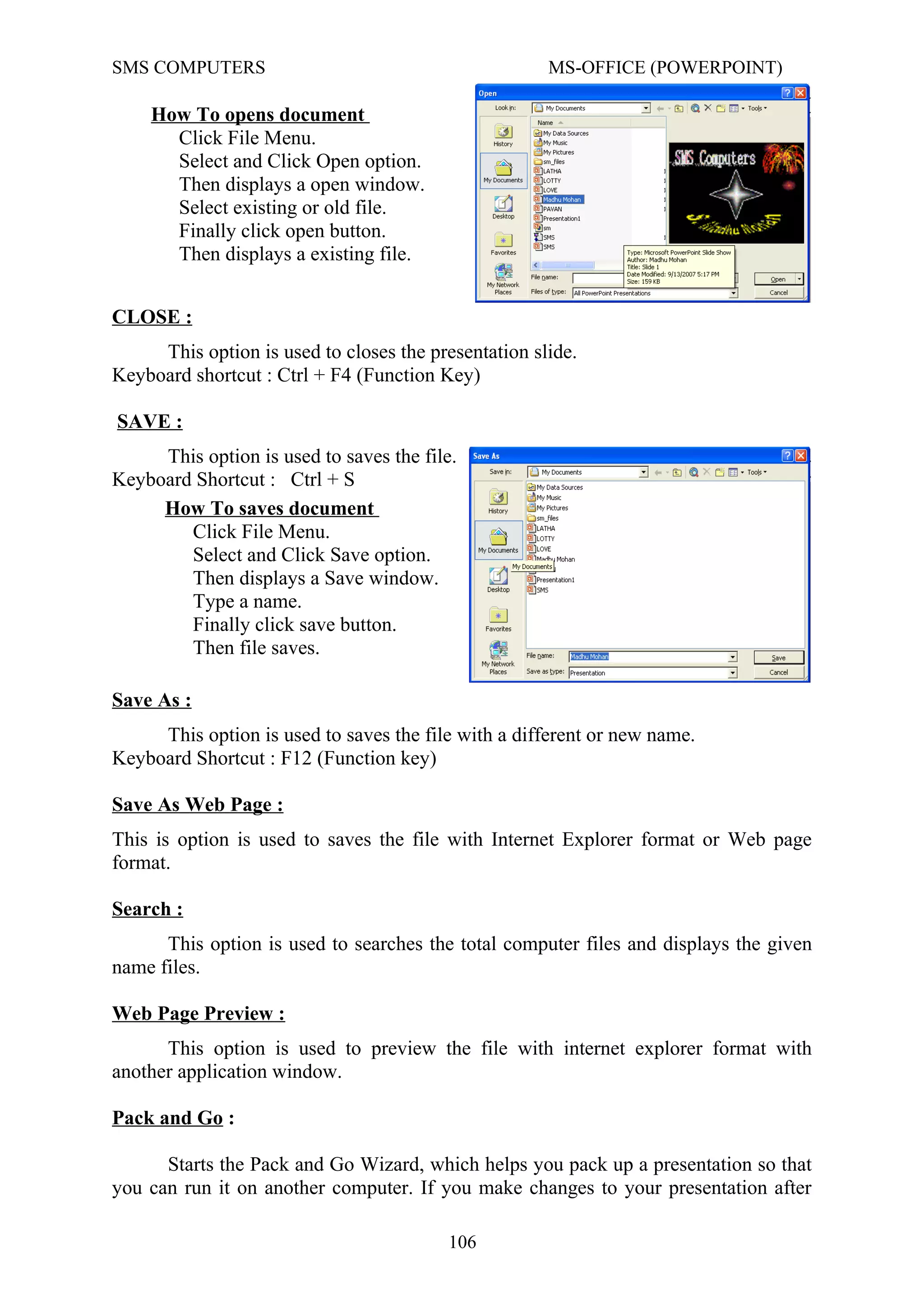 SMS COMPUTERS MS-OFFICE (POWERPOINT)
CLOSE :
This option is used to closes the presentation slide.
Keyboard shortcut : Ctrl + F4 (Function Key)
SAVE :
This option is used to saves the file.
Keyboard Shortcut : Ctrl + S
Save As :
This option is used to saves the file with a different or new name.
Keyboard Shortcut : F12 (Function key)
Save As Web Page :
This is option is used to saves the file with Internet Explorer format or Web page
format.
Search :
This option is used to searches the total computer files and displays the given
name files.
Web Page Preview :
This option is used to preview the file with internet explorer format with
another application window.
Pack and Go :
Starts the Pack and Go Wizard, which helps you pack up a presentation so that
you can run it on another computer. If you make changes to your presentation after
106
How To opens document
Click File Menu.
Select and Click Open option.
Then displays a open window.
Select existing or old file.
Finally click open button.
Then displays a existing file.
How To saves document
Click File Menu.
Select and Click Save option.
Then displays a Save window.
Type a name.
Finally click save button.
Then file saves.
 