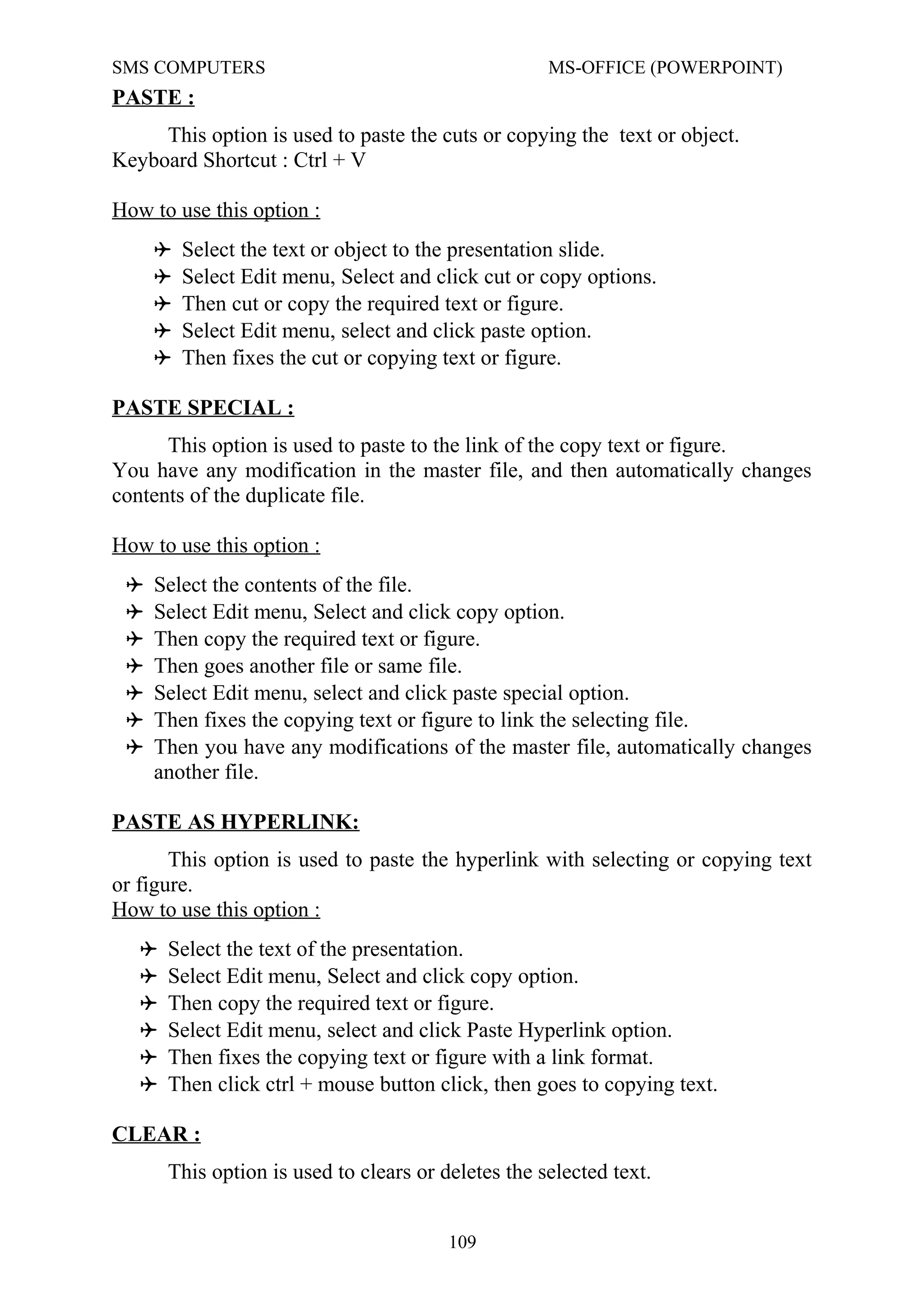 SMS COMPUTERS MS-OFFICE (POWERPOINT)
PASTE :
This option is used to paste the cuts or copying the text or object.
Keyboard Shortcut : Ctrl + V
How to use this option :
 Select the text or object to the presentation slide.
 Select Edit menu, Select and click cut or copy options.
 Then cut or copy the required text or figure.
 Select Edit menu, select and click paste option.
 Then fixes the cut or copying text or figure.
PASTE SPECIAL :
This option is used to paste to the link of the copy text or figure.
You have any modification in the master file, and then automatically changes
contents of the duplicate file.
How to use this option :
 Select the contents of the file.
 Select Edit menu, Select and click copy option.
 Then copy the required text or figure.
 Then goes another file or same file.
 Select Edit menu, select and click paste special option.
 Then fixes the copying text or figure to link the selecting file.
 Then you have any modifications of the master file, automatically changes
another file.
PASTE AS HYPERLINK:
This option is used to paste the hyperlink with selecting or copying text
or figure.
How to use this option :
 Select the text of the presentation.
 Select Edit menu, Select and click copy option.
 Then copy the required text or figure.
 Select Edit menu, select and click Paste Hyperlink option.
 Then fixes the copying text or figure with a link format.
 Then click ctrl + mouse button click, then goes to copying text.
CLEAR :
This option is used to clears or deletes the selected text.
109
 