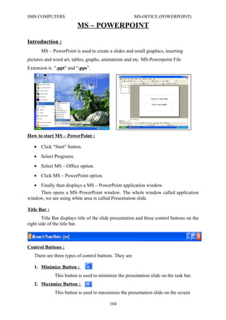 SMS COMPUTERS MS-OFFICE (POWERPOINT)
MS – POWERPOINT
Introduction :
MS – PowerPoint is used to create a slides and small graphics, inserting
pictures and word art, tables, graphs, animations and etc. MS-Powerpoint File
Extension is ".ppt" and “.pps”.
How to start MS – PowerPoint :
Then opens a MS–PowerPoint window. The whole window called application
window, we are using white area is called Presentation slide.
Title Bar :
Title Bar displays title of the slide presentation and three control buttons on the
right side of the title bar.
Control Buttons :
There are three types of control buttons. They are
1. Minimize Button :
This button is used to minimize the presentation slide on the task bar.
2. Maximize Button :
This button is used to maximizes the presentation slide on the screen
104
• Click “Start” button.
• Select Programs.
• Select MS – Office option.
• Click MS – PowerPoint option.
• Finally then displays a MS – PowerPoint application window.
 