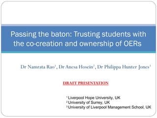 Dr Namrata Rao1
, Dr Anesa Hosein2
, Dr Philippa Hunter Jones3
DRAFT PRESENTATION
Passing the baton: Trusting students with
the co-creation and ownership of OERs
1
Liverpool Hope University, UK
2
University of Surrey, UK
3
University of Liverpool Management School, UK
 